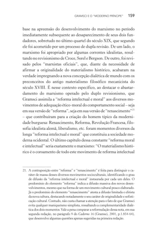 GRAMSCI E O “MODERNO PRÍNCIPE” 159
base na apreensão do desenvolvimento do marxismo no período
imediatamente subsequente ao desaparecimento de seus dois fun-
dadores, sobretudo no último quartel do século XIX, que segundo
ele foi acometido por um processo de dupla revisão. De um lado, o
marxismo foi apropriado por algumas correntes idealistas, resul-
tando no revisionismo de Croce, Sorel e Bergson. De outro, foi revi-
sado pelos “marxistas oficiais”, que, diante da necessidade de
afirmar a originalidade do materialismo histórico, acabaram na
verdade impregnando a nova concepção dialética de mundo com os
preconceitos do antigo materialismo filosófico mecanicista do
século XVIII. É nesse contexto específico, ao destacar o abastar-
damento do marxismo operado pelo duplo revisionismo, que
Gramsci assimila a “reforma intelectual e moral” aos diversos mo-
vimentos de adequação ético-moral do comportamento social – seja
em sua versão de “reforma”, seja em sua versão de “renascimento”21
– que contribuíram para a criação do homem típico da moderni-
dade burguesa: Renascimento, Reforma, Revolução Francesa, filo-
sofia idealista alemã, liberalismo, etc. foram momentos diversos da
longa “reforma intelectual e moral” que constituiu a sociedade mo-
derna ocidental. O último capítulo dessa constante “reforma moral
e intelectual” seria exatamente o marxismo: “O materialismo histó-
rico é o coroamento de todo este movimento de reforma intelectual
21. A contraposição entre “reforma” e “renascimento” é feita para distinguir o ca-
ráter de massa desses diversos movimentos socioculturais, identificando o grau
de difusão da “reforma intelectual e moral” instaurada por cada um deles. O
predomínio do elemento “reforma” indica a difusão massiva dos novos desen-
volvimentos, mesmo que na forma de um movimento cultural pouco elaborado.
Já o predomínio do elemento “renascimento” atesta a difusão limitada e elitista
da nova cultura, destacando notadamente o seu caráter de originalidade e sofisti-
cação cultural. Contudo, não custa chamar a atenção para o fato de que Gramsci
evita qualquer maniqueísmo simplista, ressaltando a complementaridade dialé-
tica dos dois momentos.Vale a pena comparar a reformulação dessa nota, em sua
segunda redação, no parágrafo 9 do Caderno 16 (Gramsci, 2001, p.1.854-64),
que desenvolve algumas questões apenas sugeridas na primeira redação.
 