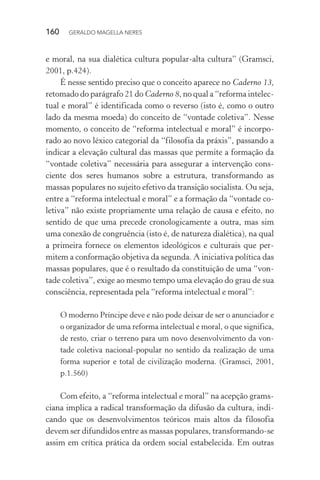 160 GERALDO MAGELLA NERES
e moral, na sua dialética cultura popular-alta cultura” (Gramsci,
2001, p.424).
É nesse sentido preciso que o conceito aparece no Caderno 13,
retomado do parágrafo 21 do Caderno 8, no qual a “reforma intelec-
tual e moral” é identificada como o reverso (isto é, como o outro
lado da mesma moeda) do conceito de “vontade coletiva”. Nesse
momento, o conceito de “reforma intelectual e moral” é incorpo-
rado ao novo léxico categorial da “filosofia da práxis”, passando a
indicar a elevação cultural das massas que permite a formação da
“vontade coletiva” necessária para assegurar a intervenção cons-
ciente dos seres humanos sobre a estrutura, transformando as
massas populares no sujeito efetivo da transição socialista. Ou seja,
entre a “reforma intelectual e moral” e a formação da “vontade co-
letiva” não existe propriamente uma relação de causa e efeito, no
sentido de que uma precede cronologicamente a outra, mas sim
uma conexão de congruência (isto é, de natureza dialética), na qual
a primeira fornece os elementos ideológicos e culturais que per-
mitem a conformação objetiva da segunda. A iniciativa política das
massas populares, que é o resultado da constituição de uma “von-
tade coletiva”, exige ao mesmo tempo uma elevação do grau de sua
consciência, representada pela “reforma intelectual e moral”:
O moderno Príncipe deve e não pode deixar de ser o anunciador e
o organizador de uma reforma intelectual e moral, o que significa,
de resto, criar o terreno para um novo desenvolvimento da von-
tade coletiva nacional-popular no sentido da realização de uma
forma superior e total de civilização moderna. (Gramsci, 2001,
p.1.560)
Com efeito, a “reforma intelectual e moral” na acepção grams-
ciana implica a radical transformação da difusão da cultura, indi-
cando que os desenvolvimentos teóricos mais altos da filosofia
devem ser difundidos entre as massas populares, transformando-se
assim em crítica prática da ordem social estabelecida. Em outras
 