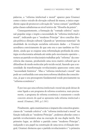 GRAMSCI E O “MODERNO PRÍNCIPE” 161
palavras, a “reforma intelectual e moral” aparece para Gramsci
como o único veículo de elevação cultural de massa, o único expe-
diente capaz de promover a elevação do “senso comum” partilhado
pelas classes subalternas ao nível teórico da “filosofia da práxis”.
Consequentemente, a formação da “vontade coletiva” nacio-
nal-popular exige e impõe a necessidade da “reforma intelectual e
moral”, indicando que o “moderno Príncipe” deve conciliar dire-
ção política e direção cultural. Quando as “premissas materiais” da
atualidade da revolução socialista estiverem dadas – e Gramsci
acreditava convictamente de que este era o caso também no Oci-
dente, ainda que se exigisse uma reformulação profunda da estra-
tégia revolucionária adotada até então pelo movimento operário –,
restava ao partido revolucionário trabalhar pela “reforma” da cons-
ciência das massas, produzindo uma nova matriz cultural que se
difundisse de modo molecular pelo tecido social, fazendo que a ne-
cessidade da transformação revolucionária aparecesse como uma
“necessidade histórica”. Mas a “reforma intelectual e moral” não
pode ser confundida com uma mera reforma idealista das consciên-
cias, já que o seu pressuposto fundamental reside precisamente na
“reforma econômica”:
É por isso que uma reforma intelectual e moral não pode deixar de
estar ligada a um programa de reforma econômica; mais precisa-
mente, o programa de reforma econômica é exatamente o modo
concreto através do qual se apresenta toda reforma intelectual e
moral. (Gramsci, 2001, p.1.561)
Finalmente, após examinarmos o impacto dos conceitos grams-
cianos de “vontade coletiva” e de “reforma intelectual e moral” na
função indicada ao “moderno Príncipe”, podemos abordar como o
partido revolucionário atua na execução de sua dupla tarefa. Em
primeiro lugar, ao definir o partido como “moderno Príncipe”,
realçando o seu papel na construção de uma nova civilização inte-
gral, Gramsci destacou que o partido revolucionário é “a primeira
 