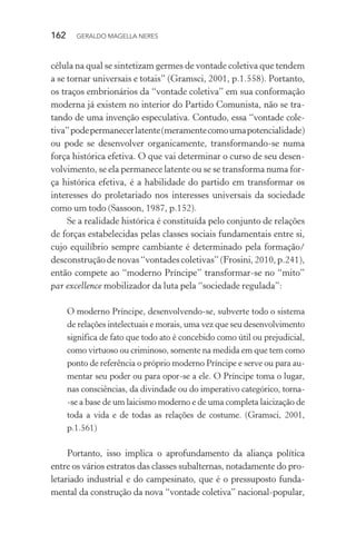 162 GERALDO MAGELLA NERES
célula na qual se sintetizam germes de vontade coletiva que tendem
a se tornar universais e totais” (Gramsci, 2001, p.1.558). Portanto,
os traços embrionários da “vontade coletiva” em sua conformação
moderna já existem no interior do Partido Comunista, não se tra-
tando de uma invenção especulativa. Contudo, essa “vontade cole-
tiva”podepermanecerlatente(meramentecomoumapotencialidade)
ou pode se desenvolver organicamente, transformando-se numa
força histórica efetiva. O que vai determinar o curso de seu desen-
volvimento, se ela permanece latente ou se se transforma numa for-
ça histórica efetiva, é a habilidade do partido em transformar os
interesses do proletariado nos interesses universais da sociedade
como um todo (Sassoon, 1987, p.152).
Se a realidade histórica é constituída pelo conjunto de relações
de forças estabelecidas pelas classes sociais fundamentais entre si,
cujo equilíbrio sempre cambiante é determinado pela formação/
desconstruçãodenovas“vontadescoletivas”(Frosini,2010,p.241),
então compete ao “moderno Príncipe” transformar-se no “mito”
par excellence mobilizador da luta pela “sociedade regulada”:
O moderno Príncipe, desenvolvendo-se, subverte todo o sistema
de relações intelectuais e morais, uma vez que seu desenvolvimento
significa de fato que todo ato é concebido como útil ou prejudicial,
como virtuoso ou criminoso, somente na medida em que tem como
ponto de referência o próprio moderno Príncipe e serve ou para au-
mentar seu poder ou para opor-se a ele. O Príncipe toma o lugar,
nas consciências, da divindade ou do imperativo categórico, torna-
-se a base de um laicismo moderno e de uma completa laicização de
toda a vida e de todas as relações de costume. (Gramsci, 2001,
p.1.561)
Portanto, isso implica o aprofundamento da aliança política
entre os vários estratos das classes subalternas, notadamente do pro-
letariado industrial e do campesinato, que é o pressuposto funda-
mental da construção da nova “vontade coletiva” nacional-popular,
 