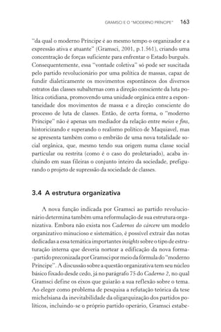 GRAMSCI E O “MODERNO PRÍNCIPE” 163
“da qual o moderno Príncipe é ao mesmo tempo o organizador e a
expressão ativa e atuante” (Gramsci, 2001, p.1.561), criando uma
concentração de forças suficiente para enfrentar o Estado burguês.
Consequentemente, essa “vontade coletiva” só pode ser suscitada
pelo partido revolucionário por uma política de massas, capaz de
fundir dialeticamente os movimentos espontâneos dos diversos
estratos das classes subalternas com a direção consciente da luta po-
lítica cotidiana, promovendo uma unidade orgânica entre a espon-
taneidade dos movimentos de massa e a direção consciente do
processo de luta de classes. Então, de certa forma, o “moderno
Príncipe” não é apenas um mediador da relação entre meios e fins,
historicizando e superando o realismo político de Maquiavel, mas
se apresenta também como o embrião de uma nova totalidade so-
cial orgânica, que, mesmo tendo sua origem numa classe social
particular ou restrita (como é o caso do proletariado), acaba in-
cluindo em suas fileiras o conjunto inteiro da sociedade, prefigu-
rando o projeto de supressão da sociedade de classes.
3.4 A estrutura organizativa
A nova função indicada por Gramsci ao partido revolucio-
nário determina também uma reformulação de sua estrutura orga-
nizativa. Embora não exista nos Cadernos do cárcere um modelo
organizativo minucioso e sistemático, é possível extrair das notas
dedicadas a essa temática importantes insights sobre o tipo de estru-
turação interna que deveria nortear a edificação da nova forma-
-partidopreconizadaporGramscipormeiodafórmulado“moderno
Príncipe”. A discussão sobre a questão organizativa tem seu núcleo
básico fixado desde cedo, já no parágrafo 75 do Caderno 2, no qual
Gramsci define os eixos que guiarão a sua reflexão sobre o tema.
Ao eleger como problema de pesquisa a refutação teórica da tese
michelsiana da inevitabilidade da oligarquização dos partidos po-
líticos, incluindo-se o próprio partido operário, Gramsci estabe-
 