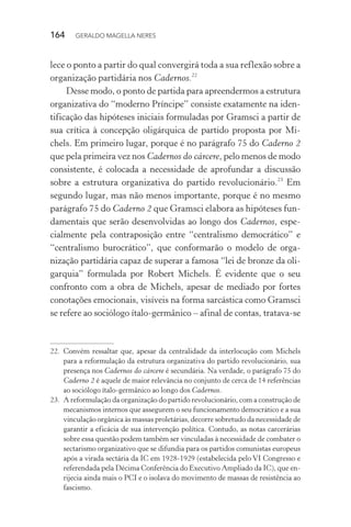 164 GERALDO MAGELLA NERES
lece o ponto a partir do qual convergirá toda a sua reflexão sobre a
organização partidária nos Cadernos.22
Desse modo, o ponto de partida para apreendermos a estrutura
organizativa do “moderno Príncipe” consiste exatamente na iden-
tificação das hipóteses iniciais formuladas por Gramsci a partir de
sua crítica à concepção oligárquica de partido proposta por Mi-
chels. Em primeiro lugar, porque é no parágrafo 75 do Caderno 2
que pela primeira vez nos Cadernos do cárcere, pelo menos de modo
consistente, é colocada a necessidade de aprofundar a discussão
sobre a estrutura organizativa do partido revolucionário.23
Em
segundo lugar, mas não menos importante, porque é no mesmo
parágrafo 75 do Caderno 2 que Gramsci elabora as hipóteses fun-
damentais que serão desenvolvidas ao longo dos Cadernos, espe-
cialmente pela contraposição entre “centralismo democrático” e
“centralismo burocrático”, que conformarão o modelo de orga-
nização partidária capaz de superar a famosa “lei de bronze da oli-
garquia” formulada por Robert Michels. É evidente que o seu
confronto com a obra de Michels, apesar de mediado por fortes
conotações emocionais, visíveis na forma sarcástica como Gramsci
se refere ao sociólogo ítalo-germânico – afinal de contas, tratava-se
22. Convém ressaltar que, apesar da centralidade da interlocução com Michels
para a reformulação da estrutura organizativa do partido revolucionário, sua
presença nos Cadernos do cárcere é secundária. Na verdade, o parágrafo 75 do
Caderno 2 é aquele de maior relevância no conjunto de cerca de 14 referências
ao sociólogo ítalo-germânico ao longo dos Cadernos.
23. A reformulação da organização do partido revolucionário, com a construção de
mecanismos internos que assegurem o seu funcionamento democrático e a sua
vinculação orgânica às massas proletárias, decorre sobretudo da necessidade de
garantir a eficácia de sua intervenção política. Contudo, as notas carcerárias
sobre essa questão podem também ser vinculadas à necessidade de combater o
sectarismo organizativo que se difundia para os partidos comunistas europeus
após a virada sectária da IC em 1928-1929 (estabelecida pelo VI Congresso e
referendada pela Décima Conferência do Executivo Ampliado da IC), que en-
rijecia ainda mais o PCI e o isolava do movimento de massas de resistência ao
fascismo.
 