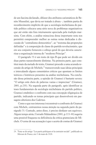 GRAMSCI E O “MODERNO PRÍNCIPE” 165
de um fascista declarado, difusor dos atributos carismáticos de Be-
nito Mussolini, que devia ser tratado à altura –, também partia do
reconhecimento implícito de que a sociologia michelsiana do par-
tido político colocava uma série nova de problemas organizativos
que até então não fora inteiramente apreciada pela tradição mar-
xista. Com efeito, a análise minuciosa dessa importante nota nos
permitirá compreender melhor as outras notas dedicadas à dis-
cussão do “centralismo democrático”, ao “teorema das proporções
definidas” e à composição de classe do partido revolucionário, que
em seu conjunto fornecem o esboço geral do que deveria caracte-
rizar a organização interna do “moderno Príncipe”.
O parágrafo 75 é um texto de tipo B que pode ser divido em
duas partes razoavelmente distintas. Na primeira parte, que cons-
titui mais da metade do texto, Gramsci procede a uma acurada re-
censão do artigo de Michels,24
transcrevendo suas ideias principais
e intercalando alguns comentários críticos que apontam os limites
teóricos e históricos presentes na análise michelsiana. Na conclu-
são dessa primeira parte, a opinião de Gramsci é bastante severa:
“O artigo está cheio de palavras vazias e imprecisas” (Gramsci,
2001, p.235). Na segunda parte do parágrafo, após identificar as
teses fundamentais da sociologia michelsiana do partido político,
Gramsci estabelece o confronto com sua concepção oligárquica de
partido, indicando os temas principais que desenvolverá em pas-
sagens ulteriores dos Cadernos.
Como o que nos interessa é reconstruir o confronto de Gramsci
com Michels, centraremos nossa atenção na segunda parte do pa-
rágrafo 75. Contudo, antes disso, é preciso desfazer um equívoco.
Algum tempo atrás, Corrado Malandrino (2001, p.115-40) sugeriu
uma possível fraqueza ou deficiência da crítica gramsciana de Mi-
chels. O cerne de sua acusação é que o acerto de contas de Gramsci
24. Trata-se do artigo “Les partis politiques et la contraint sociale”, publicado no
Mercure de France, em 1o
de maio de 1928.
 