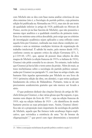 166 GERALDO MAGELLA NERES
com Michels não se deu com base numa análise criteriosa de sua
obra máxima (isto é, a Sociologia do partido político, cuja primeira
edição foi publicada na Alemanha em 1911), mas sim de um texto
de qualidade inferior (o artigo de 1928, publicado no Mercure de
France, escrito já na fase fascista de Michels), que não possuiria o
mesmo rigor analítico e a qualidade científica do primeiro texto.
Esta é no mínimo uma crítica descabida, pois exige que os critérios
de investigação acadêmica sejam aplicados a uma reflexão como
aquela feita por Gramsci, realizada nas mais duras condições car-
cerárias e sem as mínimas condições técnicas de organização do
trabalho intelectual. É sabido há muito, pelo menos desde 1975,
conforme consta no aparato crítico da edição Gerratana (§75, 3,
p.2.559-60, v.IV), que, apesar de possuir duas edições da obra
magna de Michels (a edição francesa de 1919 e a italiana de 1924),
Gramsci não pôde consultá-la no cárcere. No entanto, tudo indica
que Gramsci já havia lido o texto antes da prisão. Além do mais, as
teses michelsianas sobre a sociologia do partido político sumari-
zadas por Gramsci no parágrafo 75, com base no artigo citado, são
bastante fiéis àquelas apresentadas por Michels no seu livro de
1911 (primeira edição da obra, em alemão), o que retira qualquer
fundamento da crítica de Malandrino. Portanto, trata-se de um
preciosismo academicista gratuito que não merece ser levado a
sério.
O que podemos deduzir das citações literais do artigo de Mi-
chels feitas por Gramsci, e das várias glosas que lhe seguem, é que,
mesmo sem dispor do livro de 1911 – seja na edição francesa de
1919, seja na edição italiana de 1924 –, ele identificou de modo
bastante preciso as suas principais teses. Assim, Gramsci identi-
fica não só a proposição mais importante da sociologia do partido
de Michels, aquela que lhe fornece todo arcabouço lógico-expli-
cativo, que reivindica a existência de uma “lei de bronze da
oligarquização”,25
que prevê com rigor determinista a inexorável
25. Sobre a concepção michelsiana do partido político conferir a seção 1.2.
 