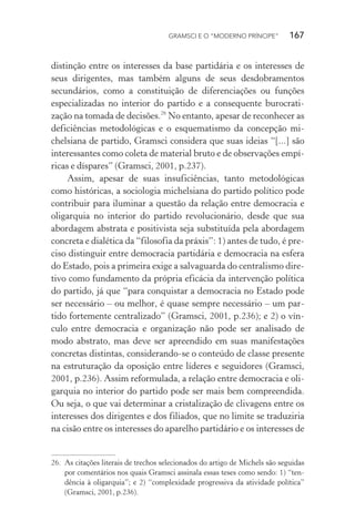 GRAMSCI E O “MODERNO PRÍNCIPE” 167
distinção entre os interesses da base partidária e os interesses de
seus dirigentes, mas também alguns de seus desdobramentos
secundários, como a constituição de diferenciações ou funções
especializadas no interior do partido e a consequente burocrati-
zação na tomada de decisões.26
No entanto, apesar de reconhecer as
deficiências metodológicas e o esquematismo da concepção mi-
chelsiana de partido, Gramsci considera que suas ideias “[...] são
interessantes como coleta de material bruto e de observações empí-
ricas e díspares” (Gramsci, 2001, p.237).
Assim, apesar de suas insuficiências, tanto metodológicas
como históricas, a sociologia michelsiana do partido político pode
contribuir para iluminar a questão da relação entre democracia e
oligarquia no interior do partido revolucionário, desde que sua
abordagem abstrata e positivista seja substituída pela abordagem
concreta e dialética da “filosofia da práxis”: 1) antes de tudo, é pre-
ciso distinguir entre democracia partidária e democracia na esfera
do Estado, pois a primeira exige a salvaguarda do centralismo dire-
tivo como fundamento da própria eficácia da intervenção política
do partido, já que “para conquistar a democracia no Estado pode
ser necessário – ou melhor, é quase sempre necessário – um par-
tido fortemente centralizado” (Gramsci, 2001, p.236); e 2) o vín-
culo entre democracia e organização não pode ser analisado de
modo abstrato, mas deve ser apreendido em suas manifestações
concretas distintas, considerando-se o conteúdo de classe presente
na estruturação da oposição entre líderes e seguidores (Gramsci,
2001, p.236). Assim reformulada, a relação entre democracia e oli-
garquia no interior do partido pode ser mais bem compreendida.
Ou seja, o que vai determinar a cristalização de clivagens entre os
interesses dos dirigentes e dos filiados, que no limite se traduziria
na cisão entre os interesses do aparelho partidário e os interesses de
26. As citações literais de trechos selecionados do artigo de Michels são seguidas
por comentários nos quais Gramsci assinala essas teses como sendo: 1) “ten-
dência à oligarquia”; e 2) “complexidade progressiva da atividade política”
(Gramsci, 2001, p.236).
 