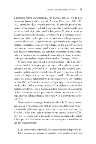 GRAMSCI E O “MODERNO PRÍNCIPE” 15
a primeira forma organizacional do partido político criado pela
burguesia. Nesse sentido, segundo Maurice Duverger (1980, p.19-
-33), existiriam duas origens possíveis do partido político mo-
derno. Uma origem eleitoral e parlamentar (institucional), que
levou à constituição dos partidos burgueses. E outra externa ao
Parlamento (extrainstitucional), responsável pela formação dos di-
versos partidos criados por setores externos à vida parlamentar,
como os sindicatos, cooperativas, etc. que estariam na origem dos
partidos operários. Essa origem externa ao Parlamento deixaria
importantes marcas nesses partidos, como seu relativo desinteresse
pela atuação parlamentar, sua estrutura organizativa mais articu-
lada e a exigência da subordinação dos eleitos à burocracia parti-
dária que caracterizam os partidos operários (Duverger, 1980).
O problema é saber se os partidos de comitês – isto é, se os pri-
meiros partidos de origem parlamentar criados pela burguesia na
primeira metade do século XIX – podem ser efetivamente consi-
derados partidos políticos modernos. O que é o partido político
moderno? O que caracteriza e distingue o partido político moderno
diante dos demais agrupamentos políticos anteriores? Os “partidos
de comitês” ou “partidos de notáveis” que aparecem na Europa e
nos Estados Unidos ao longo do século XIX podem ser considrados
partidos modernos? Ou o partido político moderno só se constitui
de fato com os primeiros partidos socialistas que surgem na Eu-
ropa entre as últimas décadas do século XIX e as primeiras do sé-
culo XX?
Recusando a concepção institucionalista de Maurice Duver-
ger, que vê o nascimento do partido político moderno nos primei-
ros comitês eleitorais organizados em torno de candidatos nos
Estados Unidos e na Inglaterra da primeira metade do século XIX,
Cerroni reivindica que a distinção da forma moderna de partido
é dada pela unificação entre uma estrutura organizacional difusa e
um programa político:
[...] a característica diferencial disto que chamamos de partido po-
lítico moderno nos aparece de imediato como aquele conjunto que
 