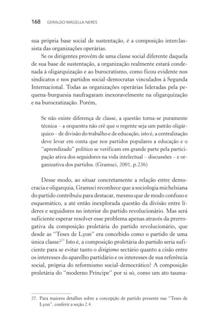 168 GERALDO MAGELLA NERES
sua própria base social de sustentação, é a composição interclas-
sista das organizações operárias.
Se os dirigentes provêm de uma classe social diferente daquela
de sua base de sustentação, a organização realmente estará conde-
nada à oligarquização e ao burocratismo, como ficou evidente nos
sindicatos e nos partidos social-democratas vinculados à Segunda
Internacional. Todas as organizações operárias lideradas pela pe-
quena-burguesia naufragaram inexoravelmente na oligarquização
e na burocratização. Porém,
Se não existe diferença de classe, a questão torna-se puramente
técnica – a orquestra não crê que o regente seja um patrão oligár-
quico – de divisão do trabalho e de educação, isto é, a centralização
deve levar em conta que nos partidos populares a educação e o
“aprendizado” político se verificam em grande parte pela partici-
pação ativa dos seguidores na vida intelectual – discussões – e or-
ganizativa dos partidos. (Gramsci, 2001, p.236)
Desse modo, ao situar concretamente a relação entre demo-
cracia e oligarquia, Gramsci reconhece que a sociologia michelsiana
do partido contribuiu para destacar, mesmo que de modo confuso e
esquemático, a até então inexplorada questão da divisão entre lí-
deres e seguidores no interior do partido revolucionário. Mas será
suficiente esperar resolver esse problema apenas através da prerro-
gativa da composição proletária do partido revolucionário, que
desde as “Teses de Lyon” era concebido como o partido de uma
única classe?27
Isto é, a composição proletária do partido seria sufi-
ciente para se evitar tanto o dirigismo sectário quanto a cisão entre
os interesses do aparelho partidário e os interesses de sua referência
social, própria do reformismo social-democrático? A composição
proletária do “moderno Príncipe” por si só, como um ato tauma-
27. Para maiores detalhes sobre a concepção de partido presente nas “Teses de
Lyon”, conferir a seção 2.4.
 