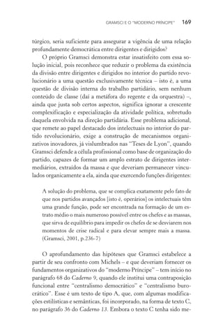 GRAMSCI E O “MODERNO PRÍNCIPE” 169
túrgico, seria suficiente para assegurar a vigência de uma relação
profundamente democrática entre dirigentes e dirigidos?
O próprio Gramsci demonstra estar insatisfeito com essa so-
lução inicial, pois reconhece que reduzir o problema da existência
da divisão entre dirigentes e dirigidos no interior do partido revo-
lucionário a uma questão exclusivamente técnica – isto é, a uma
questão de divisão interna do trabalho partidário, sem nenhum
conteúdo de classe (daí a metáfora do regente e da orquestra) –,
ainda que justa sob certos aspectos, significa ignorar a crescente
complexificação e especialização da atividade política, sobretudo
daquela envolvida na direção partidária. Esse problema adicional,
que remete ao papel destacado dos intelectuais no interior do par-
tido revolucionário, exige a construção de mecanismos organi-
zativos inovadores, já vislumbrados nas “Teses de Lyon”, quando
Gramsci defende a célula profissional como base de organização do
partido, capazes de formar um amplo estrato de dirigentes inter-
mediários, extraídos da massa e que deveriam permanecer vincu-
lados organicamente a ela, ainda que exercendo funções dirigentes:
A solução do problema, que se complica exatamente pelo fato de
que nos partidos avançados [isto é, operários] os intelectuais têm
uma grande função, pode ser encontrada na formação de um es-
trato médio o mais numeroso possível entre os chefes e as massas,
que sirva de equilíbrio para impedir os chefes de se desviarem nos
momentos de crise radical e para elevar sempre mais a massa.
(Gramsci, 2001, p.236-7)
O aprofundamento das hipóteses que Gramsci estabelece a
partir de seu confronto com Michels – e que deveriam fornecer os
fundamentos organizativos do “moderno Príncipe” – tem início no
parágrafo 68 do Caderno 9, quando ele institui uma contraposição
funcional entre “centralismo democrático” e “centralismo buro-
crático”. Esse é um texto de tipo A, que, com algumas modifica-
ções estilísticas e semânticas, foi incorporado, na forma de texto C,
no parágrafo 36 do Caderno 13. Embora o texto C tenha sido me-
 