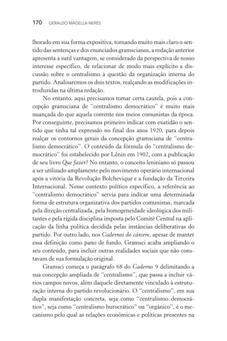 170 GERALDO MAGELLA NERES
lhorado em sua forma expositiva, tornando muito mais claro o sen-
tido das sentenças e dos enunciados gramscianos, a redação anterior
apresenta a sutil vantagem, se considerado da perspectiva de nosso
interesse específico, de relacionar de modo mais explícito a dis-
cussão sobre o centralismo à questão da organização interna do
partido. Analisaremos os dois textos, realçando as modificações in-
troduzidas na última redação.
No entanto, aqui precisamos tomar certa cautela, pois a con-
cepção gramsciana de “centralismo democrático” é muito mais
nuançada do que aquela corrente nos meios comunistas da época.
Por conseguinte, precisamos primeiro indicar com exatidão o sen-
tido que tinha tal expressão no final dos anos 1920, para depois
realçar os contornos gerais da concepção gramsciana de “centra-
lismo democrático”. O conteúdo da fórmula do “centralismo de-
mocrático” foi estabelecido por Lênin em 1902, com a publicação
de seu livro Que fazer? No entanto, o conceito leniniano só passou
a ser utilizado amplamente pelo movimento operário internacional
após a vitória da Revolução Bolchevique e a fundação da Terceira
Internacional. Nesse contexto político específico, a referência ao
“centralismo democrático” servia para indicar uma determinada
forma de estrutura organizativa dos partidos comunistas, marcada
pela direção centralizada, pela homogeneidade ideológica dos mili-
tantes e pela rígida disciplina imposta pelo Comitê Central na apli-
cação da linha política decidida pelas instâncias deliberativas do
partido. Por outro lado, nos Cadernos do cárcere, apesar de manter
essa definição como pano de fundo, Gramsci acaba ampliando o
seu conteúdo, para incluir outras realidades sociais que não cons-
tavam de sua formulação original.
Gramsci começa o parágrafo 68 do Caderno 9 delimitando a
sua concepção ampliada de “centralismo”, que passa a incluir vá-
rios campos novos, além daquele diretamente vinculado à estrutu-
ração interna do partido revolucionário. O “centralismo”, em sua
dupla manifestação concreta, seja como “centralismo democrá-
tico”, seja como “centralismo burocrático” ou “orgânico”, é o me-
canismo pelo qual as relações econômicas e políticas presentes na
 
