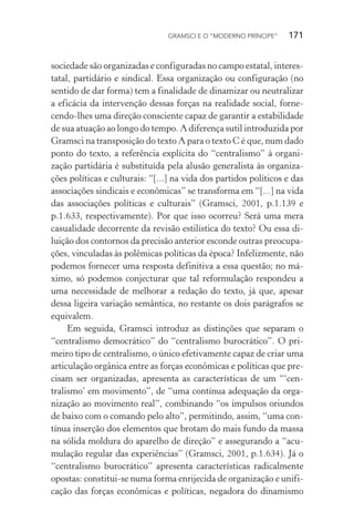 GRAMSCI E O “MODERNO PRÍNCIPE” 171
sociedade são organizadas e configuradas no campo estatal, interes-
tatal, partidário e sindical. Essa organização ou configuração (no
sentido de dar forma) tem a finalidade de dinamizar ou neutralizar
a eficácia da intervenção dessas forças na realidade social, forne-
cendo-lhes uma direção consciente capaz de garantir a estabilidade
de sua atuação ao longo do tempo. A diferença sutil introduzida por
Gramsci na transposição do texto A para o texto C é que, num dado
ponto do texto, a referência explícita do “centralismo” à organi-
zação partidária é substituída pela alusão generalista às organiza-
ções políticas e culturais: “[...] na vida dos partidos políticos e das
associações sindicais e econômicas” se transforma em “[...] na vida
das associações políticas e culturais” (Gramsci, 2001, p.1.139 e
p.1.633, respectivamente). Por que isso ocorreu? Será uma mera
casualidade decorrente da revisão estilística do texto? Ou essa di-
luição dos contornos da precisão anterior esconde outras preocupa-
ções, vinculadas às polêmicas políticas da época? Infelizmente, não
podemos fornecer uma resposta definitiva a essa questão; no má-
ximo, só podemos conjecturar que tal reformulação respondeu a
uma necessidade de melhorar a redação do texto, já que, apesar
dessa ligeira variação semântica, no restante os dois parágrafos se
equivalem.
Em seguida, Gramsci introduz as distinções que separam o
“centralismo democrático” do “centralismo burocrático”. O pri-
meiro tipo de centralismo, o único efetivamente capaz de criar uma
articulação orgânica entre as forças econômicas e políticas que pre-
cisam ser organizadas, apresenta as características de um “‘cen-
tralismo’ em movimento”, de “uma contínua adequação da orga-
nização ao movimento real”, combinando “os impulsos oriundos
de baixo com o comando pelo alto”, permitindo, assim, “uma con-
tínua inserção dos elementos que brotam do mais fundo da massa
na sólida moldura do aparelho de direção” e assegurando a “acu-
mulação regular das experiências” (Gramsci, 2001, p.1.634). Já o
“centralismo burocrático” apresenta características radicalmente
opostas: constitui-se numa forma enrijecida de organização e unifi-
cação das forças econômicas e políticas, negadora do dinamismo
 