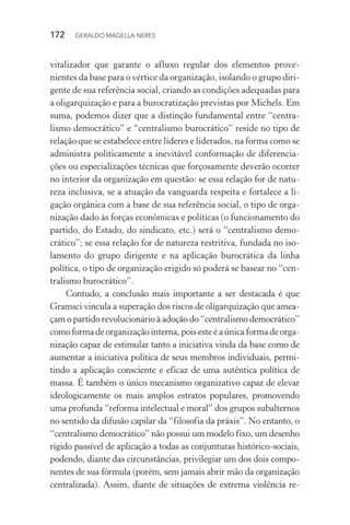 172 GERALDO MAGELLA NERES
vitalizador que garante o afluxo regular dos elementos prove-
nientes da base para o vértice da organização, isolando o grupo diri-
gente de sua referência social, criando as condições adequadas para
a oligarquização e para a burocratização previstas por Michels. Em
suma, podemos dizer que a distinção fundamental entre “centra-
lismo democrático” e “centralismo burocrático” reside no tipo de
relação que se estabelece entre líderes e liderados, na forma como se
administra politicamente a inevitável conformação de diferencia-
ções ou especializações técnicas que forçosamente deverão ocorrer
no interior da organização em questão: se essa relação for de natu-
reza inclusiva, se a atuação da vanguarda respeita e fortalece a li-
gação orgânica com a base de sua referência social, o tipo de orga-
nização dado às forças econômicas e políticas (o funcionamento do
partido, do Estado, do sindicato, etc.) será o “centralismo demo-
crático”; se essa relação for de natureza restritiva, fundada no iso-
lamento do grupo dirigente e na aplicação burocrática da linha
política, o tipo de organização erigido só poderá se basear no “cen-
tralismo burocrático”.
Contudo, a conclusão mais importante a ser destacada é que
Gramsci vincula a superação dos riscos de oligarquização que amea-
çam o partido revolucionário à adoção do “centralismo democrático”
como forma de organização interna, pois este é a única forma de orga-
nização capaz de estimular tanto a iniciativa vinda da base como de
aumentar a iniciativa política de seus membros individuais, permi-
tindo a aplicação consciente e eficaz de uma autêntica política de
massa. É também o único mecanismo organizativo capaz de elevar
ideologicamente os mais amplos estratos populares, promovendo
uma profunda “reforma intelectual e moral” dos grupos subalternos
no sentido da difusão capilar da “filosofia da práxis”. No entanto, o
“centralismo democrático” não possui um modelo fixo, um desenho
rígido passível de aplicação a todas as conjunturas histórico-sociais,
podendo, diante das circunstâncias, privilegiar um dos dois compo-
nentes de sua fórmula (porém, sem jamais abrir mão da organização
centralizada). Assim, diante de situações de extrema violência re-
 