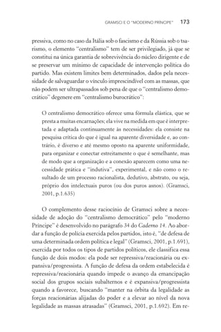GRAMSCI E O “MODERNO PRÍNCIPE” 173
pressiva, como no caso da Itália sob o fascismo e da Rússia sob o tsa-
rismo, o elemento “centralismo” tem de ser privilegiado, já que se
constitui na única garantia de sobrevivência do núcleo dirigente e de
se preservar um mínimo de capacidade de intervenção política do
partido. Mas existem limites bem determinados, dados pela neces-
sidade de salvaguardar o vínculo imprescindível com as massas, que
não podem ser ultrapassados sob pena de que o “centralismo demo-
crático” degenere em “centralismo burocrático”:
O centralismo democrático oferece uma fórmula elástica, que se
presta a muitas encarnações; ela vive na medida em que é interpre-
tada e adaptada continuamente às necessidades: ela consiste na
pesquisa crítica do que é igual na aparente diversidade e, ao con-
trário, é diverso e até mesmo oposto na aparente uniformidade,
para organizar e conectar estreitamente o que é semelhante, mas
de modo que a organização e a conexão aparecem como uma ne-
cessidade prática e “indutiva”, experimental, e não como o re-
sultado de um processo racionalista, dedutivo, abstrato, ou seja,
próprio dos intelectuais puros (ou dos puros asnos). (Gramsci,
2001, p.1.635)
O complemento desse raciocínio de Gramsci sobre a neces-
sidade de adoção do “centralismo democrático” pelo “moderno
Príncipe” é desenvolvido no parágrafo 34 do Caderno 14. Ao abor-
dar a função de polícia exercida pelos partidos, isto é, “de defesa de
uma determinada ordem política e legal” (Gramsci, 2001, p.1.691),
exercida por todos os tipos de partidos políticos, ele classifica essa
função de dois modos: ela pode ser repressiva/reacionária ou ex-
pansiva/progressista. A função de defesa da ordem estabelecida é
repressiva/reacionária quando impede o avanço da emancipação
social dos grupos sociais subalternos e é expansiva/progressista
quando a favorece, buscando “manter na órbita da legalidade as
forças reacionárias alijadas do poder e a elevar ao nível da nova
legalidade as massas atrasadas” (Gramsci, 2001, p.1.692). Em re-
 