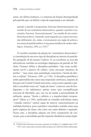 174 GERALDO MAGELLA NERES
sumo, em última instância, é a natureza da função desempenhada
pelo partido que vai definir o tipo de organização a ser adotado:
quando o partido é progressista, funciona democraticamente (no
sentido de um centralismo democrático); quando o partido é rea-
cionário, funciona “burocraticamente” (no sentido de um centra-
lismoburocrático).Opartido,nestesegundocaso,épuroexecutor,
não deliberante: ele, então, é tecnicamente um órgão de polícia e
seu nome de partido político é uma pura metáfora de caráter mito-
lógico. (Gramsci, 2001, p.1.692)28
O corolário imediato da adoção do “centralismo democrático”
é a introdução de um novo tipo de disciplina no interior do partido.
No parágrafo 48 do mesmo Caderno 14, ao reverberar os ecos das
advertências contidas na sociologia oligárquica do partido de Mi-
chels, Gramsci define a disciplina partidária “não como acolhi-
mento servil e passivo de ordens, como execução mecânica de
tarefas”, “mas como uma assimilação consciente e lúcida da dire-
triz a realizar” (Gramsci, 2001, p.1.706). A disciplina partidária é
então apreendida não como uma imposição extrínseca, imposta de
fora por um Comitê Central onisciente, como ocorre quando o par-
tido é concebido como um “órgão da classe” (como no caso do bor-
diguismo e do stalinismo); porém como uma exemplificação
concreta de liberdade, que, em vez de anular a personalidade do
militante, apenas “limita o arbítrio e a impulsividade irrespon-
sável” (Idem, p.1.706), unificando as vontades individuais numa
“vontade coletiva” estável capaz de intervir conscientemente na
realidade histórica, pois o partido é concebido e sentido como uma
parte orgânica da classe, não como um corpo distinto e separado.
Nesse caso, a disciplina adquire um forte componente de con-
vicção, pois a autoridade que lhe requisita obediência emana legiti-
28. É difícil não relacionar essa nota, presente no Caderno 14, redigido entre 1932-
-1935, com o que estava acontecendo na época na União Soviética stalinizada.
 