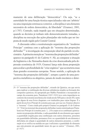 GRAMSCI E O “MODERNO PRÍNCIPE” 175
mamente de uma deliberação “democrática”. Ou seja, “se a
autoridade for uma função técnica especializada e não um ‘arbítrio’
ou uma imposição extrínseca e exterior, a disciplina é um elemento
necessário de ordem democrática, de liberdade” (Gramsci, 2001,
p.1.707). Contudo, nada impede que em situações determinadas,
quando as decisões já tenham sido democraticamente tomadas, a
disciplina na execução das ações planejadas não tenha que ser im-
posta de modo rígido pelo Comitê Central.
A discussão sobre a reestruturação organizativa do “moderno
Príncipe” continua com a aplicação do “teorema das proporções
definidas”29
à investigação da composição ideal do partido revolu-
cionário.Aprimeiramençãoao“teoremadasproporçõesdefinidas”
aparece no parágrafo 61 do Caderno 9. Ali, ao comparar a situação
da Inglaterra e da Alemanha diante da crise desencadeada pela de-
pressão econômica de 1929, Gramsci lança mão dessa proposição
para avaliar a profundidade da “crise orgânica” que acometera essas
duas grandes economias europeias. Nesse sentido, a aplicação do
“teorema das proporções definidas”, sempre a partir de uma pers-
pectiva metafórica ou alegórica, jamais de modo mecânico e deter-
29. O “teorema das proporções definidas”, oriundo da Química, em que servia
para explicar a combinação das diversas substâncias simples na formação dos
compostos químicos, foi apropriado por Maffeo Pantaleoni e incorporado ao
campo da economia pura. Pantaleoni (1857-1924) teve certa importância no
contexto da economia neoclássica da virada século XIX para o século XX, tanto
que alguns de seus livros chegaram a ser traduzidos para várias línguas. É a
partir de seu livro Principii di economia pura que, por sua vez, Gramsci absorve
o “teorema”. Como citado pelo próprio Gramsci no parágrafo 31 do Caderno
13: “A lei [ou teorema] das proporções definidas é assim sintetizada por Panta-
leoni nos Principii di economia pura: ‘[...] Os corpos só se combinam quimica-
mente em proporções definidas, e cada quantidade de um elemento que supere
a quantidade exigida para uma combinação com outros elementos, presentes
em quantidades definidas, permanece livre; se a quantidade de um elemento é
deficitária em relação à quantidade de outros elementos presentes, a combi-
nação só se verifica na medida em que é suficiente a quantidade do elemento
que está presente em quantidade menor do que os outros’” (Gramsci, 2001,
p.1.627).
 