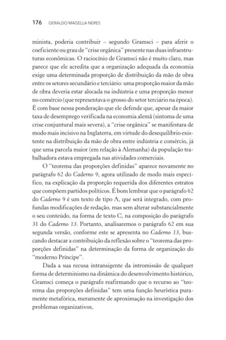 176 GERALDO MAGELLA NERES
minista, poderia contribuir – segundo Gramsci – para aferir o
coeficienteougraude“criseorgânica”presentenasduasinfraestru-
turas econômicas. O raciocínio de Gramsci não é muito claro, mas
parece que ele acredita que a organização adequada da economia
exige uma determinada proporção de distribuição da mão de obra
entre os setores secundário e terciário: uma proporção maior da mão
de obra deveria estar alocada na indústria e uma proporção menor
no comércio (que representava o grosso do setor terciário na época).
É com base nessa ponderação que ele defende que, apesar da maior
taxa de desemprego verificada na economia alemã (sintoma de uma
crise conjuntural mais severa), a “crise orgânica” se manifestara de
modo mais incisivo na Inglaterra, em virtude do desequilíbrio exis-
tente na distribuição da mão de obra entre indústria e comércio, já
que uma parcela maior (em relação à Alemanha) da população tra-
balhadora estava empregada nas atividades comerciais.
O “teorema das proporções definidas” aparece novamente no
parágrafo 62 do Caderno 9, agora utilizado de modo mais especí-
fico, na explicação da proporção requerida dos diferentes estratos
que compõem partidos políticos. É bom lembrar que o parágrafo 62
do Caderno 9 é um texto de tipo A, que será integrado, com pro-
fundas modificações de redação, mas sem alterar substancialmente
o seu conteúdo, na forma de texto C, na composição do parágrafo
31 do Caderno 13. Portanto, analisaremos o parágrafo 62 em sua
segunda versão, conforme este se apresenta no Caderno 13, bus-
cando destacar a contribuição da reflexão sobre o “teorema das pro-
porções definidas” na determinação da forma de organização do
“moderno Príncipe”.
Dada a sua recusa intransigente da intromissão de qualquer
forma de determinismo na dinâmica do desenvolvimento histórico,
Gramsci começa o parágrafo reafirmando que o recurso ao “teo-
rema das proporções definidas” tem uma função heurística pura-
mente metafórica, meramente de aproximação na investigação dos
problemas organizativos,
 