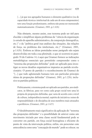 GRAMSCI E O “MODERNO PRÍNCIPE” 177
[...] já que nos agregados humanos o elemento qualitativo (ou de
capacidade técnica e intelectual de cada um de seus componentes)
tem uma função predominante, embora não possa ser mensurado
matematicamente. (Gramsci, 2001, p.1.626)
Não obstante, mesmo assim, esse teorema pode ser útil para
elucidar e simplificar alguns problemas da “ciência da organização
(o estudo do aparelho administrativo, da composição demográfica,
etc.)” e da “política geral (nas análises das situações, das relações
de força, no problema dos intelectuais, etc.)” (Gramsci, 2001,
p.1.626). Embora as ideias postuladas nesse parágrafo não sejam
desenvolvidas em toda a sua plenitude, o que só ocorrerá no pará-
grafo 70 do Caderno 14, é aqui que Gramsci fornece as indicações
metodológicas essenciais que permitirão compreender como o
“teorema das proporções definidas” pode ser aplicado para inves-
tigar os novos desafios organizativos impostos ao partido revolu-
cionário. O ponto de partida é o reconhecimento de Gramsci de
“[...] que todo aglomerado humano tem um particular princípio
ótimo de proporções definidas” (Gramsci, 2001, p.1.226), inclu-
sive os partidos políticos:
Politicamente, o teorema pode ser aplicado aos partidos, aos sindi-
catos, às fábricas, para ver como cada grupo social tem uma lei
própria de proporções definidas, que varia de acordo com o nível
de cultura, independência mental, espírito de iniciativa e senso de
responsabilidade e de disciplina de seus membros mais atrasados
e periféricos. (Gramsci, 2001, p.1.627)
O desdobramento mais significativo da aplicação do “teorema
das proporções definidas” é a possibilidade de antever como um
movimento iniciado por uma classe social fundamental pode se
converter em partido, em força social homogênea e eficiente do
ponto de vista da intervenção política; enfim, em perscrutar com
antecedência como uma “concepção de mundo” pode se colocar, na
 