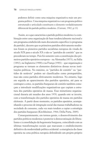 16 GERALDO MAGELLA NERES
podemos definir como uma máquina organizativa mais um pro-
grama político. Uma máquina organizativa e um programa político
estruturado e articulado constituem o elemento verdadeiramente
diferencial do partido político moderno. (Cerroni, 1982, p.13)
Assim, se o que caracteriza o partido político moderno é a com-
binação entre uma organização de base tendencialmente nacional e
um programa estabelecido num documento específico (o programa
de partido), decorre que os primeiros partidos efetivamente moder-
nos foram os pioneiros partidos socialistas europeus da virada do
século XIX para o século XX e não os “partidos de comitês” que os
precederam no tempo. Pois foi somente com a constituição dos pri-
meiros partidos operários europeus – na Alemanha (1875), na Itália
(1892), na Inglaterra (1900) e na França (1905) – que organização e
programa se tornam os elementos distintivos dessas novas insti-
tuições políticas. No máximo, os “partidos de comitês” ou “par-
tidos de notáveis” podem ser classificados como protopartidos,
mas não como partidos efetivamente modernos. No entanto, logo
em seguida ao aparecimento dos partidos operários, até para se
contrapor a estes, os partidos burgueses de comitês também come-
çam a introduzir modificações organizativas que copiam a estru-
tura dos partidos operários de massa. Esse mimetismo organiza-
cional duraria até meados dos anos 1970, quando este se inverte,
com a transformação dos partidos operários de massa em partidos
eleitorais. A partir desse momento, os partidos operários, acompa-
nhando o processo de integração social das massas trabalhadoras na
sociedade de consumo, cada vez mais tendem a copiar a estratégia
dos partidos burgueses (Kirchheimer, 1966; Della Porta, 2009).
Consequentemente, em termos gerais, o desenvolvimento dos
partidos políticos modernos é posterior à democratização do libera-
lismo e à consolidação da hegemonia burguesa, coincidindo com as
últimas transformações sociais que marcaram o estabelecimento
definitivo da modernidade política ocidental: a emergência da classe
operária na cena política europeia defendendo um projeto próprio
 