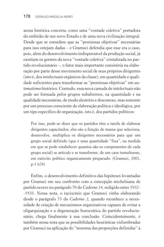 178 GERALDO MAGELLA NERES
arena histórica concreta, como uma “vontade coletiva” portadora
do embrião de um novo Estado e de uma nova civilização integral.
Desde que se considere que as “premissas objetivas” necessárias
para isso estejam dadas – e Gramsci defendia que esse era o caso,
pois, além do desenvolvimento indispensável da produção social, já
existiam os germes da nova “vontade coletiva” cristalizada no par-
tido revolucionário –, o fator mais importante consistiria na elabo-
ração por parte desse movimento social de seus próprios dirigentes
(isto é, dos intelectuais orgânicos da classe), em quantidade e quali-
dade suficientes para transformar as “premissas objetivas” em au-
tomatismo histórico. Contudo, essa nova camada de intelectuais não
pode ser formada pelos grupos subalternos, na quantidade e na
qualidade necessárias, de modo aleatório e desconexo, mas somente
por um processo consciente de elaboração política e ideológica, por
um tipo específico de organização, isto é, dos partidos políticos:
Por isso, pode-se dizer que os partidos têm a tarefa de elaborar
dirigentes capacitados; eles são a função de massa que seleciona,
desenvolve, multiplica os dirigentes necessários para que um
grupo social definido (que é uma quantidade “fixa”, na medida
em que se pode estabelecer quantos são os componentes de cada
grupo social) se articule e se transforme, de um caos tumultuoso,
em exército político organicamente preparado. (Gramsci, 2001,
p.1.628)
Enfim, o desenvolvimento definitivo das hipóteses levantadas
por Gramsci em seu confronto com a concepção michelsiana de
partido ocorre no parágrafo 70 do Caderno 14, redigido entre 1932-
-1935. Nessa nota, o raciocínio que Gramsci vinha elaborando
desde o parágrafo 75 do Caderno 2, quando reconhece a neces-
sidade de criação de mecanismos organizativos capazes de evitar a
oligarquização e a degeneração burocrática do partido revolucio-
nário, chega finalmente à sua conclusão. Coincidentemente, é
também nessa nota que as possibilidades heurísticas vislumbradas
por Gramsci na aplicação do “teorema das proporções definidas” à
 