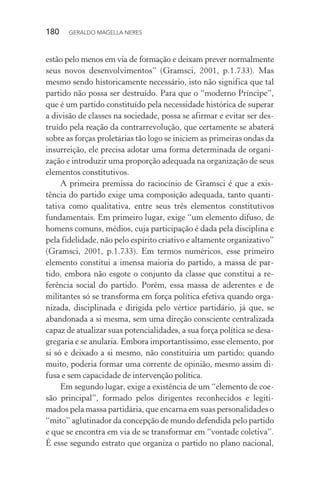 180 GERALDO MAGELLA NERES
estão pelo menos em via de formação e deixam prever normalmente
seus novos desenvolvimentos” (Gramsci, 2001, p.1.733). Mas
mesmo sendo historicamente necessário, isto não significa que tal
partido não possa ser destruído. Para que o “moderno Príncipe”,
que é um partido constituído pela necessidade histórica de superar
a divisão de classes na sociedade, possa se afirmar e evitar ser des-
truído pela reação da contrarrevolução, que certamente se abaterá
sobre as forças proletárias tão logo se iniciem as primeiras ondas da
insurreição, ele precisa adotar uma forma determinada de organi-
zação e introduzir uma proporção adequada na organização de seus
elementos constitutivos.
A primeira premissa do raciocínio de Gramsci é que a exis-
tência do partido exige uma composição adequada, tanto quanti-
tativa como qualitativa, entre seus três elementos constitutivos
fundamentais. Em primeiro lugar, exige “um elemento difuso, de
homens comuns, médios, cuja participação é dada pela disciplina e
pela fidelidade, não pelo espírito criativo e altamente organizativo”
(Gramsci, 2001, p.1.733). Em termos numéricos, esse primeiro
elemento constitui a imensa maioria do partido, a massa de par-
tido, embora não esgote o conjunto da classe que constitui a re-
ferência social do partido. Porém, essa massa de aderentes e de
militantes só se transforma em força política efetiva quando orga-
nizada, disciplinada e dirigida pelo vértice partidário, já que, se
abandonada a si mesma, sem uma direção consciente centralizada
capaz de atualizar suas potencialidades, a sua força política se desa-
gregaria e se anularia. Embora importantíssimo, esse elemento, por
si só e deixado a si mesmo, não constituiria um partido; quando
muito, poderia formar uma corrente de opinião, mesmo assim di-
fusa e sem capacidade de intervenção política.
Em segundo lugar, exige a existência de um “elemento de coe-
são principal”, formado pelos dirigentes reconhecidos e legiti-
mados pela massa partidária, que encarna em suas personalidades o
“mito” aglutinador da concepção de mundo defendida pelo partido
e que se encontra em via de se transformar em “vontade coletiva”.
É esse segundo estrato que organiza o partido no plano nacional,
 