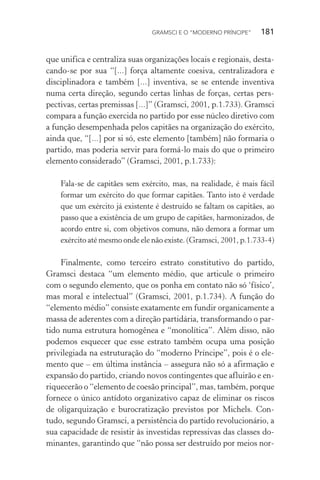 GRAMSCI E O “MODERNO PRÍNCIPE” 181
que unifica e centraliza suas organizações locais e regionais, desta-
cando-se por sua “[...] força altamente coesiva, centralizadora e
disciplinadora e também [...] inventiva, se se entende inventiva
numa certa direção, segundo certas linhas de forças, certas pers-
pectivas, certas premissas [...]” (Gramsci, 2001, p.1.733). Gramsci
compara a função exercida no partido por esse núcleo diretivo com
a função desempenhada pelos capitães na organização do exército,
ainda que, “[...] por si só, este elemento [também] não formaria o
partido, mas poderia servir para formá-lo mais do que o primeiro
elemento considerado” (Gramsci, 2001, p.1.733):
Fala-se de capitães sem exército, mas, na realidade, é mais fácil
formar um exército do que formar capitães. Tanto isto é verdade
que um exército já existente é destruído se faltam os capitães, ao
passo que a existência de um grupo de capitães, harmonizados, de
acordo entre si, com objetivos comuns, não demora a formar um
exército até mesmo onde ele não existe. (Gramsci, 2001, p.1.733-4)
Finalmente, como terceiro estrato constitutivo do partido,
Gramsci destaca “um elemento médio, que articule o primeiro
com o segundo elemento, que os ponha em contato não só ‘físico’,
mas moral e intelectual” (Gramsci, 2001, p.1.734). A função do
“elemento médio” consiste exatamente em fundir organicamente a
massa de aderentes com a direção partidária, transformando o par-
tido numa estrutura homogênea e “monolítica”. Além disso, não
podemos esquecer que esse estrato também ocupa uma posição
privilegiada na estruturação do “moderno Príncipe”, pois é o ele-
mento que – em última instância – assegura não só a afirmação e
expansão do partido, criando novos contingentes que afluirão e en-
riquecerão o “elemento de coesão principal”, mas, também, porque
fornece o único antídoto organizativo capaz de eliminar os riscos
de oligarquização e burocratização previstos por Michels. Con-
tudo, segundo Gramsci, a persistência do partido revolucionário, a
sua capacidade de resistir às investidas repressivas das classes do-
minantes, garantindo que “não possa ser destruído por meios nor-
 
