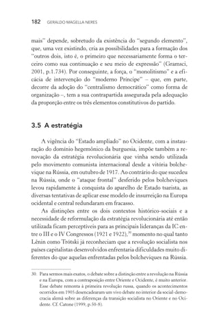 182 GERALDO MAGELLA NERES
mais” depende, sobretudo da existência do “segundo elemento”,
que, uma vez existindo, cria as possibilidades para a formação dos
“outros dois, isto é, o primeiro que necessariamente forma o ter-
ceiro como sua continuação e seu meio de expressão” (Gramsci,
2001, p.1.734). Por conseguinte, a força, o “monolitismo” e a efi-
cácia de intervenção do “moderno Príncipe” – que, em parte,
decorre da adoção do “centralismo democrático” como forma de
organização –, tem a sua contrapartida assegurada pela adequação
da proporção entre os três elementos constitutivos do partido.
3.5 A estratégia
A vigência do “Estado ampliado” no Ocidente, com a instau-
ração do domínio hegemônico da burguesia, impõe também a re-
novação da estratégia revolucionária que vinha sendo utilizada
pelo movimento comunista internacional desde a vitória bolche-
vique na Rússia, em outubro de 1917. Ao contrário do que sucedeu
na Rússia, onde o “ataque frontal” desferido pelos bolcheviques
levou rapidamente à conquista do aparelho de Estado tsarista, as
diversas tentativas de aplicar esse modelo de insurreição na Europa
ocidental e central redundaram em fracasso.
As distinções entre os dois contextos histórico-sociais e a
necessidade de reformulação da estratégia revolucionária até então
utilizada ficam perceptíveis para as principais lideranças da IC en-
tre o III e o IV Congressos (1921 e 1922),30
momento no qual tanto
Lênin como Trótski já reconheciam que a revolução socialista nos
países capitalistas desenvolvidos enfrentaria dificuldades muito di-
ferentes do que aquelas enfrentadas pelos bolcheviques na Rússia.
30. Para sermos mais exatos, o debate sobre a distinção entre a revolução na Rússia
e na Europa, com a contraposição entre Oriente e Ocidente, é muito anterior.
Esse debate remonta à primeira revolução russa, quando os acontecimentos
ocorridos em 1905 desencadearam um vivo debate no interior da social-demo-
cracia alemã sobre as diferenças da transição socialista no Oriente e no Oci-
dente. Cf. Catone (1999, p.50-8).
 