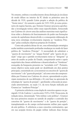 GRAMSCI E O “MODERNO PRÍNCIPE” 183
No entanto, embora o reconhecimento dessa distinção já circulasse
de modo difuso no interior da IC desde os primeiros anos da
década de 1920, quando Lênin propõe a adoção da política de
“frente única”, foi somente a partir de 1929-1930, já como prisio-
neiro do regime fascista, que Antonio Gramsci procurou aprofun-
dar a investigação teórica sobre essas especificidades, fornecendo
nos Cadernos do cárcere uma das análises marxistas mais significa-
tivas sobre a dinâmica de funcionamento do poder nas formações
sociais de capitalismo desenvolvido e a consequente elaboração de
uma nova estratégia revolucionária imposta ao “moderno Prín-
cipe” pelas condições objetivas próprias do Ocidente.
Como não poderia deixar de ser, essa reformulação estratégica
acaba também acarretando profundas mudanças no modo de fazer
política do “moderno Príncipe”. A necessidade de substituir a
“guerra de movimento” ou “ataque frontal” pela “guerra de po-
sição” exige que o partido revolucionário torne-se “dirigente” já
antes do assalto ao poder de Estado, conquistando assim o apoio
majoritário das classes subalternas e desarticulando as “fortalezas”
avançadas da burguesia presentes na “sociedade civil”. Portanto,
nosso objetivo nesta seção pode ser desdobrado em dois pontos
principais, consistindo em: a) reconstruir os conceitos de “guerra de
movimento” e de “guerra de posição”, tal como estes são compreen-
didos por Gramsci nos Cadernos do cárcere, apreendendo os prin-
cipais momentos de sua definição; e b) com base na apreensão da
estratégia da “guerra de posição”, aprofundar a discussão já anun-
ciada anteriormente, na seção 3.3, da nova função indicada por
Gramsci ao “moderno Príncipe”.
A primeira referência a essa dupla de conceitos aparece no pa-
rágrafo 133 do Caderno 1, escrito entre 1929 e 1930. Nessa nota, de
redação única, denominada “Arte militar e arte política”, Gramsci
faz seus primeiros ensaios no sentido de ampliar o conteúdo dos
conceitos de “guerra de movimento” e de “guerra de posição”,
transplantando-os do campo exclusivamente militar para aquele
da arte política. A referência a esses conceitos contrastantes, que
em sua acepção técnica do jargão militar indicam duas formas
 