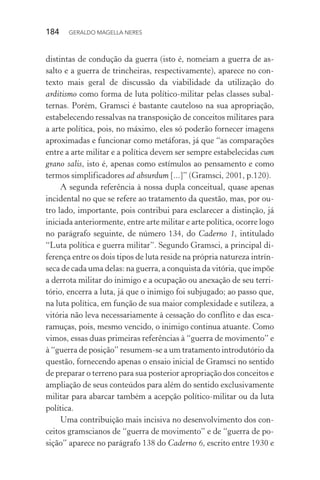 184 GERALDO MAGELLA NERES
distintas de condução da guerra (isto é, nomeiam a guerra de as-
salto e a guerra de trincheiras, respectivamente), aparece no con-
texto mais geral de discussão da viabilidade da utilização do
arditismo como forma de luta político-militar pelas classes subal-
ternas. Porém, Gramsci é bastante cauteloso na sua apropriação,
estabelecendo ressalvas na transposição de conceitos militares para
a arte política, pois, no máximo, eles só poderão fornecer imagens
aproximadas e funcionar como metáforas, já que “as comparações
entre a arte militar e a política devem ser sempre estabelecidas cum
grano salis, isto é, apenas como estímulos ao pensamento e como
termos simplificadores ad absurdum [...]” (Gramsci, 2001, p.120).
A segunda referência à nossa dupla conceitual, quase apenas
incidental no que se refere ao tratamento da questão, mas, por ou-
tro lado, importante, pois contribui para esclarecer a distinção, já
iniciada anteriormente, entre arte militar e arte política, ocorre logo
no parágrafo seguinte, de número 134, do Caderno 1, intitulado
“Luta política e guerra militar”. Segundo Gramsci, a principal di-
ferença entre os dois tipos de luta reside na própria natureza intrín-
seca de cada uma delas: na guerra, a conquista da vitória, que impõe
a derrota militar do inimigo e a ocupação ou anexação de seu terri-
tório, encerra a luta, já que o inimigo foi subjugado; ao passo que,
na luta política, em função de sua maior complexidade e sutileza, a
vitória não leva necessariamente à cessação do conflito e das esca-
ramuças, pois, mesmo vencido, o inimigo continua atuante. Como
vimos, essas duas primeiras referências à “guerra de movimento” e
à “guerra de posição” resumem-se a um tratamento introdutório da
questão, fornecendo apenas o ensaio inicial de Gramsci no sentido
de preparar o terreno para sua posterior apropriação dos conceitos e
ampliação de seus conteúdos para além do sentido exclusivamente
militar para abarcar também a acepção político-militar ou da luta
política.
Uma contribuição mais incisiva no desenvolvimento dos con-
ceitos gramscianos de “guerra de movimento” e de “guerra de po-
sição” aparece no parágrafo 138 do Caderno 6, escrito entre 1930 e
 