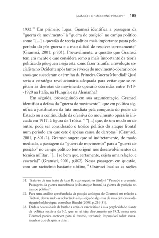 GRAMSCI E O “MODERNO PRÍNCIPE” 185
1932.31
Em primeiro lugar, Gramsci identifica a passagem da
“guerra de movimento” à “guerra de posição” no campo político
como “[...] a questão de teoria política mais importante posta pelo
período do pós-guerra e a mais difícil de resolver corretamente”
(Gramsci, 2001, p.801). Provavelmente, a questão que Gramsci
tem em mente e que considera como a mais importante da teoria
política do pós-guerra seja esta: como fazer triunfar a revolução so-
cialista no Ocidente após tantos reveses do movimento operário nos
anos que sucederam o término da Primeira Guerra Mundial? Qual
seria a estratégia revolucionária adequada para evitar que se re-
pitam as derrotas do movimento operário ocorridas entre 1919-
-1920 na Itália, na Hungria e na Alemanha?
Em seguida, prosseguindo em sua argumentação, Gramsci
identifica a defesa da “guerra de movimento”, que em política sig-
nifica a justificativa da luta imediata pela conquista do poder de
Estado ou a continuidade da ofensiva do movimento operário ini-
ciada em 1917, à figura de Trótski,32
“[...] que, de um modo ou de
outro, pode ser considerado o teórico político do ataque frontal
num período em que este é apenas causa de derrotas” (Gramsci,
2001, p.801-2). Gramsci sugere que só indiretamente, de modo
mediado, a passagem da “guerra de movimento” para a “guerra de
posição” no campo político tem origem nos desenvolvimentos da
técnica militar, “[...] se bem que, certamente, exista uma relação, e
essencial” (Gramsci, 2001, p.802). Nessa passagem em questão,
com um raciocínio bastante sibilino,33
Gramsci localiza as razões
31. Trata-se de um texto de tipo B, cujo sugestivo título é “Passado e presente.
Passagem da guerra manobrada (e do ataque frontal) à guerra de posição no
campo político”.
32. Para uma análise aprofundada da posição ambígua de Gramsci em relação a
Trótski, destacando-se sobretudo a injustiça de algumas de suas críticas ao di-
rigente bolchevique, consultar Bianchi (2008, p.216-51).
33. Dada a necessidade de burlar a censura carcerária e à sua perplexidade diante
da política sectária da IC, que se refletia diretamente no PCI, nessa nota
Gramsci parece escrever para si mesmo, tornando impossível saber exata-
mente o que ele queria dizer.
 