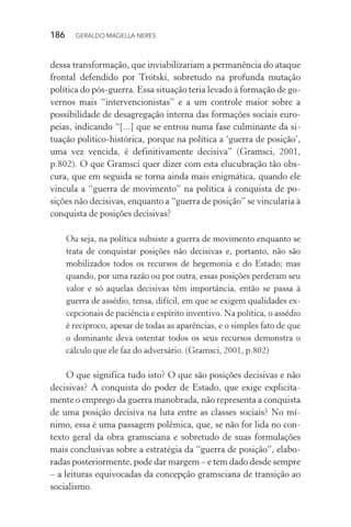 186 GERALDO MAGELLA NERES
dessa transformação, que inviabilizariam a permanência do ataque
frontal defendido por Trótski, sobretudo na profunda mutação
política do pós-guerra. Essa situação teria levado à formação de go-
vernos mais “intervencionistas” e a um controle maior sobre a
possibilidade de desagregação interna das formações sociais euro-
peias, indicando “[...] que se entrou numa fase culminante da si-
tuação político-histórica, porque na política a ‘guerra de posição’,
uma vez vencida, é definitivamente decisiva” (Gramsci, 2001,
p.802). O que Gramsci quer dizer com esta elucubração tão obs-
cura, que em seguida se torna ainda mais enigmática, quando ele
vincula a “guerra de movimento” na política à conquista de po-
sições não decisivas, enquanto a “guerra de posição” se vincularia à
conquista de posições decisivas?
Ou seja, na política subsiste a guerra de movimento enquanto se
trata de conquistar posições não decisivas e, portanto, não são
mobilizados todos os recursos de hegemonia e do Estado; mas
quando, por uma razão ou por outra, essas posições perderam seu
valor e só aquelas decisivas têm importância, então se passa à
guerra de assédio, tensa, difícil, em que se exigem qualidades ex-
cepcionais de paciência e espírito inventivo. Na política, o assédio
é recíproco, apesar de todas as aparências, e o simples fato de que
o dominante deva ostentar todos os seus recursos demonstra o
cálculo que ele faz do adversário. (Gramsci, 2001, p.802)
O que significa tudo isto? O que são posições decisivas e não
decisivas? A conquista do poder de Estado, que exige explicita-
mente o emprego da guerra manobrada, não representa a conquista
de uma posição decisiva na luta entre as classes sociais? No mí-
nimo, essa é uma passagem polêmica, que, se não for lida no con-
texto geral da obra gramsciana e sobretudo de suas formulações
mais conclusivas sobre a estratégia da “guerra de posição”, elabo-
radas posteriormente, pode dar margem – e tem dado desde sempre
– a leituras equivocadas da concepção gramsciana de transição ao
socialismo.
 