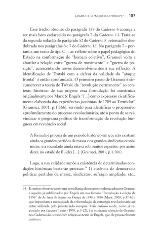 GRAMSCI E O “MODERNO PRÍNCIPE” 187
Esse trecho obscuro do parágrafo 138 do Caderno 6 começa a
ser mais bem esclarecido no parágrafo 7 do Caderno 13. Trata-se
da segunda redação do parágrafo 52 do Caderno 8, retomado e des-
dobrado nos parágrafos 6 e 7 do Caderno 13. No parágrafo 7 – por-
tanto, um texto de tipo C –, ao refletir sobre o papel pedagógico do
Estado na conformação do “homem coletivo”, Gramsci volta a
abordar a relação entre “guerra de movimento” e “guerra de po-
sição”, acrescentando novos desenvolvimentos à sua reflexão. A
identificação de Trótski com a defesa da validade do “ataque
frontal” é então aprofundada. O primeiro passo de Gramsci é cir-
cunscrever a teoria de Trótski da “revolução permanente” ao con-
texto histórico de sua origem: essa formulação foi construída
originalmente por Marx & Engels “[...] como expressão cientifica-
mente elaborada das experiências jacobinas de 1789 ao Termidor”
(Gramsci, 2001, p.1.566), servindo para identificar o progressivo
aprofundamento do processo revolucionário, até o ponto de se rei-
vindicar o programa político de transformação da revolução bur-
guesa em revolução social:
A fórmula é própria de um período histórico em que não existiam
ainda os grandes partidos de massa e os grandes sindicatos econô-
micos, e a sociedade ainda estava sob muitos aspectos, por assim
dizer, no estado de fluidez [...]. (Gramsci, 2001, p.1.566)
Logo, a sua validade supõe a existência de determinadas con-
dições históricas bastante precisas:34
1) ausência de democracia
política: partidos de massa, sindicatos, sufrágio ampliado, etc.;
34. É curioso observar a extrema semelhança desses pontos destacados por Gramsci
e aqueles já sublinhados por Engels em sua famosa “Introdução à edição de
1895” de As lutas de classes na França de 1848 a 1850 (Marx, 2008, p.37-62),
que impunham a necessidade da reformulação da estratégia revolucionária até
então utilizada pelo proletariado europeu. Mais curioso ainda, como já re-
gistrado por Jacques Texier (1999, p.3-22), é o intrigante silêncio de Gramsci
nos Cadernos do cárcere com relação ao texto de Engels, que ele provavelmente
conhecia.
 