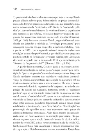 188 GERALDO MAGELLA NERES
2) predominância das cidades sobre o campo, com o monopólio de
poucas cidades sobre o país; 3) inexistência ou pouco desenvolvi-
mento do domínio hegemônico da burguesia, que acarretaria uma
maior autonomia da “sociedade civil” diante da “sociedade polí-
tica”; 4) pouco desenvolvimento da técnica militar e da organização
dos exércitos e, por último, 5) escasso desenvolvimento da inte-
gração das economias nacionais no mercado mundial (Gramsci,
2001, p.1.566). Portanto, o erro deTrótski, segundo Gramsci, con-
sistiria em defender a validade da “revolução permanente” para
uma época histórica em que ela perdeu a sua funcionalidade. Pois,
a partir de 1870, com a expansão colonial europeia, todas essas
condições assinaladas por Gramsci, e que viabilizavam o programa
político contido na fórmula da “revolução permanente”, deixaram
de existir, exigindo que a fórmula de 1848 seja substituída pela
“fórmula da ‘hegemonia civil’” (Gramsci, 2001, p.1.566).
A partir desse momento, Gramsci passa a relacionar a neces-
sidade de substituição da estratégia do “ataque frontal” pela estra-
tégia da “guerra de posição” em razão da complexa morfologia do
Estado moderno presente nas sociedades capitalistas desenvol-
vidas. A obscura argumentação apresentada no parágrafo 138 do
Caderno 6 começa finalmente a ser esclarecida. Ou seja, o desen-
volvimento do domínio hegemônico da burguesia, através da am-
pliação do Estado no Ocidente, fortaleceu muito a “sociedade
política”, que se tornou muito mais eficiente no controle da vida
social; quanto à “sociedade civil”, que se tornou mais estreitamente
vinculada ao Estado político, passando a difundir o consentimento
ativo entre as massas populares, legitimando assim a ordem social
estabelecida e funcionando como “trincheira” ou “fortificação” na
preservação do aparelho estatal nos momentos mais graves de
crises ou depressões econômicas. Além disso, mesmo que conside-
rado como um fator secundário na avaliação gramsciana, não po-
demos esquecer que o amplo desenvolvimento da técnica militar
no fim do século XIX, e mais notadamente no início do século XX,
também contribuiu para inviabilizar o modelo insurrecional clás-
sico, que após o Outubro russo se tornara anacrônico. É com base
 