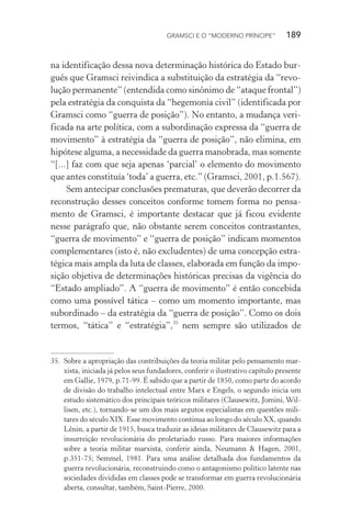 GRAMSCI E O “MODERNO PRÍNCIPE” 189
na identificação dessa nova determinação histórica do Estado bur-
guês que Gramsci reivindica a substituição da estratégia da “revo-
lução permanente” (entendida como sinônimo de “ataque frontal”)
pela estratégia da conquista da “hegemonia civil” (identificada por
Gramsci como “guerra de posição”). No entanto, a mudança veri-
ficada na arte política, com a subordinação expressa da “guerra de
movimento” à estratégia da “guerra de posição”, não elimina, em
hipótese alguma, a necessidade da guerra manobrada, mas somente
“[...] faz com que seja apenas ‘parcial’ o elemento do movimento
que antes constituía ‘toda’ a guerra, etc.” (Gramsci, 2001, p.1.567).
Sem antecipar conclusões prematuras, que deverão decorrer da
reconstrução desses conceitos conforme tomem forma no pensa-
mento de Gramsci, é importante destacar que já ficou evidente
nesse parágrafo que, não obstante serem conceitos contrastantes,
“guerra de movimento” e “guerra de posição” indicam momentos
complementares (isto é, não excludentes) de uma concepção estra-
tégica mais ampla da luta de classes, elaborada em função da impo-
sição objetiva de determinações históricas precisas da vigência do
“Estado ampliado”. A “guerra de movimento” é então concebida
como uma possível tática – como um momento importante, mas
subordinado – da estratégia da “guerra de posição”. Como os dois
termos, “tática” e “estratégia”,35
nem sempre são utilizados de
35. Sobre a apropriação das contribuições da teoria militar pelo pensamento mar-
xista, iniciada já pelos seus fundadores, conferir o ilustrativo capítulo presente
em Gallie, 1979, p.71-99. É sabido que a partir de 1850, como parte do acordo
de divisão do trabalho intelectual entre Marx e Engels, o segundo inicia um
estudo sistemático dos principais teóricos militares (Clausewitz, Jomini, Wil-
lisen, etc.), tornando-se um dos mais argutos especialistas em questões mili-
tares do século XIX. Esse movimento continua ao longo do século XX, quando
Lênin, a partir de 1915, busca traduzir as ideias militares de Clausewitz para a
insurreição revolucionária do proletariado russo. Para maiores informações
sobre a teoria militar marxista, conferir ainda, Neumann & Hagen, 2001,
p.351-75; Semmel, 1981. Para uma análise detalhada dos fundamentos da
guerra revolucionária, reconstruindo como o antagonismo político latente nas
sociedades divididas em classes pode se transformar em guerra revolucionária
aberta, consultar, também, Saint-Pierre, 2000.
 