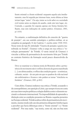 192 GERALDO MAGELLA NERES
frente oriental e a frente ocidental: enquanto aquela caiu imedia-
tamente, mas foi seguida por intensas lutas, nesta última as lutas
teriam lugar “antes”. Ou seja, tratar-se-ia de saber se a sociedade
civil resiste antes ou depois do assalto, onde este tem lugar, etc.
Contudo, a questão foi exposta apenas em forma literária bri-
lhante, mas sem indicações de caráter prático. (Gramsci, 2001,
p.1.616)
No entanto, a conformação definitiva do conceito de “guerra
de posição”, em seu sentido estratégico e político-militar, só se
completa no parágrafo 16 do Caderno 7, escrito entre 1930-1932.
Nesse texto de tipo B, intitulado “Guerra de posição e guerra ma-
nobrada ou frontal”, Gramsci volta à carga em sua crítica à “re-
volução permanente” de Trótski. O mote inicial de Gramsci é
vincular a defesa da permanência do movimento feita por Trótski
ao contexto histórico da formação social pouco desenvolvida da
Rússia:
Deve-se examinar se a famosa teoria de Bronstein sobre a perma-
nência do movimento não é o reflexo da teoria da guerra manobrada
[...];emúltimaanálise,oreflexodascondiçõesgerais–econômicas,
culturais, sociais – de um país em que os quadros da vida nacional
são embrionários e frouxos e não podem se tornar “trincheira ou
fortaleza”. (Gramsci, 2001, p.865)
Com efeito, Gramsci endurece sua crítica a Trótski, acusando-o
decosmopolitismo,emoposiçãoaLênin,quesempretiveraemconta
em suas intervenções políticas a relação dialética entre o elemento na-
cional e o elemento internacional. Na impossibilidade de apreender a
distinção entre as condições presentes na Rússia e aquelas presentes
na Europa ocidental,Trótski acabou refém da permanência do movi-
mento, mesmo tendo sido um dos primeiros dirigentes bolcheviques
a perceber que havia diferenças entre a “frente oriental” e a “frente
ocidental”. Por essa razão, “sua teoria, como tal, não era boa nem
 