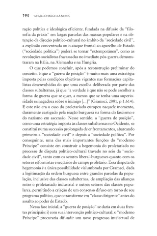 194 GERALDO MAGELLA NERES
ração política e ideológica eficiente, fundada na difusão da “filo-
sofia da práxis” em largas parcelas das massas populares e na ob-
tenção da direção político-cultural no âmbito da “sociedade civil”,
a explosão concentrada ou o ataque frontal ao aparelho de Estado
(“sociedade política”) poderá se tornar “extemporâneo”, como as
revoluções socialistas fracassadas no imediato pós-guerra demons-
traram na Itália, na Alemanha e na Hungria.
O que podemos concluir, após a reconstrução preliminar do
conceito, é que a “guerra de posição” é muito mais uma estratégia
imposta pelas condições objetivas vigentes nas formações capita-
listas desenvolvidas do que uma escolha deliberada por parte das
classes subalternas, já que “a verdade é que não se pode escolher a
forma de guerra que se quer, a menos que se tenha uma superio-
ridade esmagadora sobre o inimigo [...]” (Gramsci, 2001, p.1.614).
E este não era o caso do proletariado europeu naquele momento,
duramente castigado pela reação burguesa na forma do fascismo e
do nazismo em ascensão. Nesse sentido, a “guerra de posição”,
como uma estratégia imposta às classes subalternas no Ocidente, se
constitui numa sucessão prolongada de enfrentamentos, abarcando
primeiro a “sociedade civil” e depois a “sociedade política”. Por
conseguinte, uma das mais importantes funções do “moderno
Príncipe” consiste em construir a hegemonia do proletariado no
processo de disputa político-cultural travado no seio da “socie-
dade civil”, tanto com os setores liberal-burgueses quanto com os
setores reformistas e sectários do campo proletário. Essa disputa de
hegemonia é a única possibilidade vislumbrada por Gramsci, dada
a legitimação da ordem burguesa entre grandes parcelas da popu-
lação, inclusive das classes subalternas, de ampliação das alianças
entre o proletariado industrial e outros setores das classes popu-
lares, permitindo a criação de um consenso difuso em torno de seu
programa político, que o transforme em “classe dirigente” antes do
assalto ao poder de Estado.
Nessa fase inicial, a “guerra de posição” se daria em duas fren-
tes principais: i) com sua intervenção político-cultural, o “moderno
Príncipe” procuraria difundir um novo progresso intelectual de
 