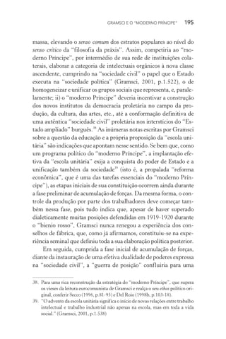 GRAMSCI E O “MODERNO PRÍNCIPE” 195
massa, elevando o senso comum dos estratos populares ao nível do
senso crítico da “filosofia da práxis”. Assim, competiria ao “mo-
derno Príncipe”, por intermédio de sua rede de instituições cola-
terais, elaborar a categoria de intelectuais orgânicos à nova classe
ascendente, cumprindo na “sociedade civil” o papel que o Estado
executa na “sociedade política” (Gramsci, 2001, p.1.522), o de
homogeneizar e unificar os grupos sociais que representa, e, parale-
lamente; ii) o “moderno Príncipe” deveria incentivar a construção
dos novos institutos da democracia proletária no campo da pro-
dução, da cultura, das artes, etc., até a conformação definitiva de
uma autêntica “sociedade civil” proletária nos interstícios do “Es-
tado ampliado” burguês.38
As inúmeras notas escritas por Gramsci
sobre a questão da educação e a própria proposição da “escola uni-
tária” são indicações que apontam nesse sentido. Se bem que, como
um programa político do “moderno Príncipe”, a implantação efe-
tiva da “escola unitária” exija a conquista do poder de Estado e a
unificação também da sociedade39
(isto é, a propalada “reforma
econômica”, que é uma das tarefas essenciais do “moderno Prín-
cipe”), as etapas iniciais de sua constituição ocorrem ainda durante
a fase preliminar de acumulação de forças. Da mesma forma, o con-
trole da produção por parte dos trabalhadores deve começar tam-
bém nessa fase, pois tudo indica que, apesar de haver superado
dialeticamente muitas posições defendidas em 1919-1920 durante
o “bienio rosso”, Gramsci nunca renegou a experiência dos con-
selhos de fábrica, que, como já afirmamos, constituiu-se na expe-
riência seminal que definiu toda a sua elaboração política posterior.
Em seguida, cumprida a fase inicial de acumulação de forças,
diante da instauração de uma efetiva dualidade de poderes expressa
na “sociedade civil”, a “guerra de posição” confluiria para uma
38. Para uma rica reconstrução da estratégia do “moderno Príncipe”, que supera
os vieses da leitura eurocomunista de Gramsci e realça o seu ethos político ori-
ginal, conferir Secco (1996, p.81-95) e Del Roio (1998b, p.103-18).
39. “O advento da escola unitária significa o início de novas relações entre trabalho
intelectual e trabalho industrial não apenas na escola, mas em toda a vida
social.” (Gramsci, 2001, p.1.538)
 