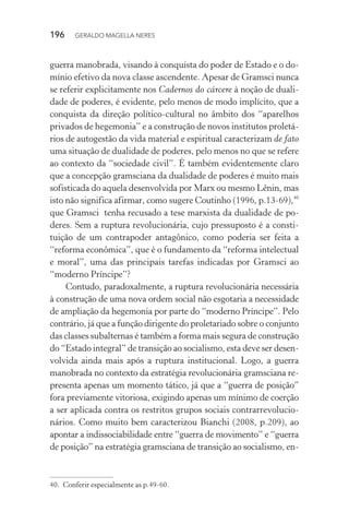 196 GERALDO MAGELLA NERES
guerra manobrada, visando à conquista do poder de Estado e o do-
mínio efetivo da nova classe ascendente. Apesar de Gramsci nunca
se referir explicitamente nos Cadernos do cárcere à noção de duali-
dade de poderes, é evidente, pelo menos de modo implícito, que a
conquista da direção político-cultural no âmbito dos “aparelhos
privados de hegemonia” e a construção de novos institutos proletá-
rios de autogestão da vida material e espiritual caracterizam de fato
uma situação de dualidade de poderes, pelo menos no que se refere
ao contexto da “sociedade civil”. É também evidentemente claro
que a concepção gramsciana da dualidade de poderes é muito mais
sofisticada do aquela desenvolvida por Marx ou mesmo Lênin, mas
isto não significa afirmar, como sugere Coutinho (1996, p.13-69),40
que Gramsci tenha recusado a tese marxista da dualidade de po-
deres. Sem a ruptura revolucionária, cujo pressuposto é a consti-
tuição de um contrapoder antagônico, como poderia ser feita a
“reforma econômica”, que é o fundamento da “reforma intelectual
e moral”, uma das principais tarefas indicadas por Gramsci ao
“moderno Príncipe”?
Contudo, paradoxalmente, a ruptura revolucionária necessária
à construção de uma nova ordem social não esgotaria a necessidade
de ampliação da hegemonia por parte do “moderno Príncipe”. Pelo
contrário, já que a função dirigente do proletariado sobre o conjunto
das classes subalternas é também a forma mais segura de construção
do “Estado integral” de transição ao socialismo, esta deve ser desen-
volvida ainda mais após a ruptura institucional. Logo, a guerra
manobrada no contexto da estratégia revolucionária gramsciana re-
presenta apenas um momento tático, já que a “guerra de posição”
fora previamente vitoriosa, exigindo apenas um mínimo de coerção
a ser aplicada contra os restritos grupos sociais contrarrevolucio-
nários. Como muito bem caracterizou Bianchi (2008, p.209), ao
apontar a indissociabilidade entre “guerra de movimento” e “guerra
de posição” na estratégia gramsciana de transição ao socialismo, en-
40. Conferir especialmente as p.49-60.
 