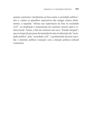 GRAMSCI E O “MODERNO PRÍNCIPE” 197
quanto a primeira “predomina na luta contra a sociedade política”,
isto é, contra os aparelhos repressivos das antigas classes domi-
nantes, a segunda “afirma sua supremacia na luta na sociedade
civil”, na ampliação e manutenção do consenso mesmo após a vi-
tória inicial. Assim, a fim de construir um novo “Estado integral”,
que ao longo do processo de transição levaria à reabsorção da “socie-
dade política” pela “sociedade civil”, o proletariado deveria conci-
liar o domínio político (coerção) com a direção político-cultural
(consenso).
 