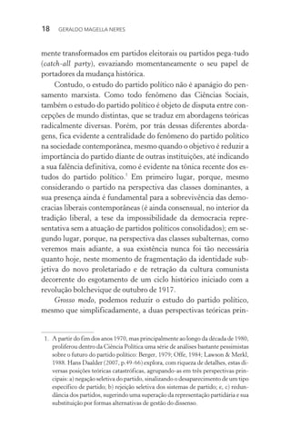 18 GERALDO MAGELLA NERES
mente transformados em partidos eleitorais ou partidos pega-tudo
(catch-all party), esvaziando momentaneamente o seu papel de
portadores da mudança histórica.
Contudo, o estudo do partido político não é apanágio do pen-
samento marxista. Como todo fenômeno das Ciências Sociais,
também o estudo do partido político é objeto de disputa entre con-
cepções de mundo distintas, que se traduz em abordagens teóricas
radicalmente diversas. Porém, por trás dessas diferentes aborda-
gens, fica evidente a centralidade do fenômeno do partido político
na sociedade contemporânea, mesmo quando o objetivo é reduzir a
importância do partido diante de outras instituições, até indicando
a sua falência definitiva, como é evidente na tônica recente dos es-
tudos do partido político.1
Em primeiro lugar, porque, mesmo
considerando o partido na perspectiva das classes dominantes, a
sua presença ainda é fundamental para a sobrevivência das demo-
cracias liberais contemporâneas (é ainda consensual, no interior da
tradição liberal, a tese da impossibilidade da democracia repre-
sentativa sem a atuação de partidos políticos consolidados); em se-
gundo lugar, porque, na perspectiva das classes subalternas, como
veremos mais adiante, a sua existência nunca foi tão necessária
quanto hoje, neste momento de fragmentação da identidade sub-
jetiva do novo proletariado e de retração da cultura comunista
decorrente do esgotamento de um ciclo histórico iniciado com a
revolução bolchevique de outubro de 1917.
Grosso modo, podemos reduzir o estudo do partido político,
mesmo que simplificadamente, a duas perspectivas teóricas prin-
1. A partir do fim dos anos 1970, mas principalmente ao longo da década de 1980,
proliferou dentro da Ciência Política uma série de análises bastante pessimistas
sobre o futuro do partido político: Berger, 1979; Offe, 1984; Lawson & Merkl,
1988. Hans Daalder (2007, p.49-66) explora, com riqueza de detalhes, estas di-
versas posições teóricas catastróficas, agrupando-as em três perspectivas prin-
cipais: a) negação seletiva do partido, sinalizando o desaparecimento de um tipo
específico de partido; b) rejeição seletiva dos sistemas de partido; e, c) redun-
dância dos partidos, sugerindo uma superação da representação partidária e sua
substituição por formas alternativas de gestão do dissenso.
 
