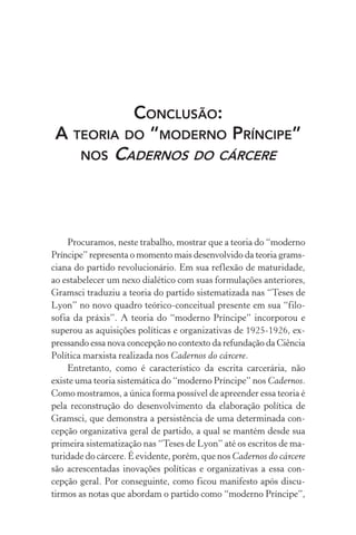 CONCLUSÃO:
A TEORIA DO “MODERNO PRÍNCIPE”
NOS CADERNOS DO CÁRCERE
Procuramos, neste trabalho, mostrar que a teoria do “moderno
Príncipe” representa o momento mais desenvolvido da teoria grams-
ciana do partido revolucionário. Em sua reflexão de maturidade,
ao estabelecer um nexo dialético com suas formulações anteriores,
Gramsci traduziu a teoria do partido sistematizada nas “Teses de
Lyon” no novo quadro teórico-conceitual presente em sua “filo-
sofia da práxis”. A teoria do “moderno Príncipe” incorporou e
superou as aquisições políticas e organizativas de 1925-1926, ex-
pressando essa nova concepção no contexto da refundação da Ciência
Política marxista realizada nos Cadernos do cárcere.
Entretanto, como é característico da escrita carcerária, não
existe uma teoria sistemática do “moderno Príncipe” nos Cadernos.
Como mostramos, a única forma possível de apreender essa teoria é
pela reconstrução do desenvolvimento da elaboração política de
Gramsci, que demonstra a persistência de uma determinada con-
cepção organizativa geral de partido, a qual se mantém desde sua
primeira sistematização nas “Teses de Lyon” até os escritos de ma-
turidade do cárcere. É evidente, porém, que nos Cadernos do cárcere
são acrescentadas inovações políticas e organizativas a essa con-
cepção geral. Por conseguinte, como ficou manifesto após discu-
tirmos as notas que abordam o partido como “moderno Príncipe”,
 