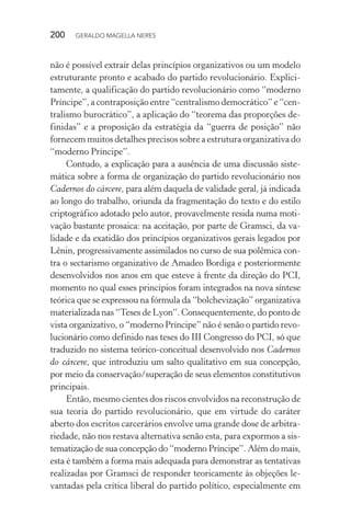 200 GERALDO MAGELLA NERES
não é possível extrair delas princípios organizativos ou um modelo
estruturante pronto e acabado do partido revolucionário. Explici-
tamente, a qualificação do partido revolucionário como “moderno
Príncipe”, a contraposição entre “centralismo democrático” e “cen-
tralismo burocrático”, a aplicação do “teorema das proporções de-
finidas” e a proposição da estratégia da “guerra de posição” não
fornecem muitos detalhes precisos sobre a estrutura organizativa do
“moderno Príncipe”.
Contudo, a explicação para a ausência de uma discussão siste-
mática sobre a forma de organização do partido revolucionário nos
Cadernos do cárcere, para além daquela de validade geral, já indicada
ao longo do trabalho, oriunda da fragmentação do texto e do estilo
criptográfico adotado pelo autor, provavelmente resida numa moti-
vação bastante prosaica: na aceitação, por parte de Gramsci, da va-
lidade e da exatidão dos princípios organizativos gerais legados por
Lênin, progressivamente assimilados no curso de sua polêmica con-
tra o sectarismo organizativo de Amadeo Bordiga e posteriormente
desenvolvidos nos anos em que esteve à frente da direção do PCI,
momento no qual esses princípios foram integrados na nova síntese
teórica que se expressou na fórmula da “bolchevização” organizativa
materializada nas “Teses de Lyon”. Consequentemente, do ponto de
vista organizativo, o “moderno Príncipe” não é senão o partido revo-
lucionário como definido nas teses do III Congresso do PCI, só que
traduzido no sistema teórico-conceitual desenvolvido nos Cadernos
do cárcere, que introduziu um salto qualitativo em sua concepção,
por meio da conservação/superação de seus elementos constitutivos
principais.
Então, mesmo cientes dos riscos envolvidos na reconstrução de
sua teoria do partido revolucionário, que em virtude do caráter
aberto dos escritos carcerários envolve uma grande dose de arbitra-
riedade, não nos restava alternativa senão esta, para expormos a sis-
tematização de sua concepção do “moderno Príncipe”. Além do mais,
esta é também a forma mais adequada para demonstrar as tentativas
realizadas por Gramsci de responder teoricamente às objeções le-
vantadas pela crítica liberal do partido político, especialmente em
 
