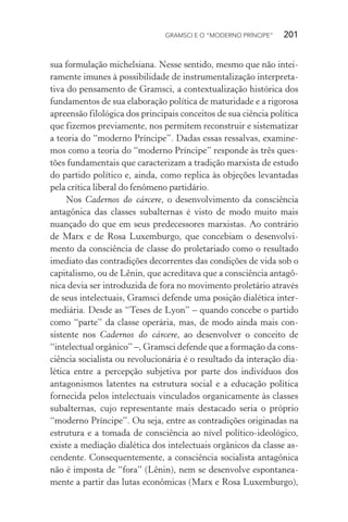 GRAMSCI E O “MODERNO PRÍNCIPE” 201
sua formulação michelsiana. Nesse sentido, mesmo que não intei-
ramente imunes à possibilidade de instrumentalização interpreta-
tiva do pensamento de Gramsci, a contextualização histórica dos
fundamentos de sua elaboração política de maturidade e a rigorosa
apreensão filológica dos principais conceitos de sua ciência política
que fizemos previamente, nos permitem reconstruir e sistematizar
a teoria do “moderno Príncipe”. Dadas essas ressalvas, examine-
mos como a teoria do “moderno Príncipe” responde às três ques-
tões fundamentais que caracterizam a tradição marxista de estudo
do partido político e, ainda, como replica às objeções levantadas
pela crítica liberal do fenômeno partidário.
Nos Cadernos do cárcere, o desenvolvimento da consciência
antagônica das classes subalternas é visto de modo muito mais
nuançado do que em seus predecessores marxistas. Ao contrário
de Marx e de Rosa Luxemburgo, que concebiam o desenvolvi-
mento da consciência de classe do proletariado como o resultado
imediato das contradições decorrentes das condições de vida sob o
capitalismo, ou de Lênin, que acreditava que a consciência antagô-
nica devia ser introduzida de fora no movimento proletário através
de seus intelectuais, Gramsci defende uma posição dialética inter-
mediária. Desde as “Teses de Lyon” – quando concebe o partido
como “parte” da classe operária, mas, de modo ainda mais con-
sistente nos Cadernos do cárcere, ao desenvolver o conceito de
“intelectual orgânico” –, Gramsci defende que a formação da cons-
ciência socialista ou revolucionária é o resultado da interação dia-
lética entre a percepção subjetiva por parte dos indivíduos dos
antagonismos latentes na estrutura social e a educação política
fornecida pelos intelectuais vinculados organicamente às classes
subalternas, cujo representante mais destacado seria o próprio
“moderno Príncipe”. Ou seja, entre as contradições originadas na
estrutura e a tomada de consciência ao nível político-ideológico,
existe a mediação dialética dos intelectuais orgânicos da classe as-
cendente. Consequentemente, a consciência socialista antagônica
não é imposta de “fora” (Lênin), nem se desenvolve espontanea-
mente a partir das lutas econômicas (Marx e Rosa Luxemburgo),
 