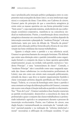 202 GERALDO MAGELLA NERES
mas é produzida pela interação político-pedagógica entre os com-
ponentes mais avançados da classe (isto é, os seus intelectuais orgâ-
nicos) e o conjunto da classe. Com efeito, nos Cadernos do cárcere,
Gramsci parte do princípio de que a consciência antagônica já
existe entre as massas operárias em sua forma primordial (como
“bom senso”), cuja expressão máxima, ainda dentro de sua confor-
mação econômico-corporativa, manifesta-se na consciência sin-
dical ou tradeunionista. Porém, a transformação dessa consciência
antagônica elementar em consciência política socialista depende da
intervenção consciente e planejada do “moderno Príncipe” e de seus
intelectuais, tanto por meio da difusão da “filosofia da práxis”
quanto pela educação política fornecida pela eficácia de sua inter-
venção nas lutas cotidianas das massas trabalhadoras.
Quanto à relação entre o partido e a sua referência social,
Gramsci se aproxima bastante da concepção leniniana. Ele defende
que existe uma distinção entre o partido (entendido como organi-
zação formal) e o conjunto da classe (a classe operária apreendida
empiricamente), já que, na verdade, todo partido, inclusive o “mo-
derno Príncipe”, é uma “nomenclatura de classe”. Contudo, o
“moderno Príncipe” não é concebido como uma vanguarda sepa-
rada das classes subalternas (os revolucionários profissionais de
Lênin), mas sim como um estrato mais avançado politicamente,
extraído da classe e que deve se manter organicamente fundido à
classe (concepção próxima daquela partilhada por Rosa Luxem-
burgo). Todavia, se a recusa da homologia entre classe e partido é
umaconstanteaolongodaelaboraçãopolíticadeGramsci,omesmo
não ocorre com relação à função indicada ao partido revolucionário.
Nas “Teses de Lyon”, Gramsci assinalava duas funções essenciais
ao partido revolucionário: desenvolver a consciência de classe do
proletariado e guiar o conjunto das classes trabalhadoras (o proleta-
riado industrial e agrícola e os camponeses) durante o processo de
insurreição revolucionária. Porém, nos Cadernos do cárcere, essa
dupla função é metamorfoseada na construção da “vontade cole-
tiva” nacional-popular e na realização da “reforma intelectual e
moral” necessárias à edificação da civilização socialista. O que
 