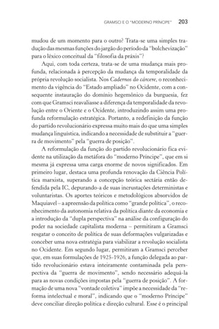 GRAMSCI E O “MODERNO PRÍNCIPE” 203
mudou de um momento para o outro? Trata-se uma simples tra-
dução das mesmas funções do jargão do período da “bolchevização”
para o léxico conceitual da “filosofia da práxis”?
Aqui, com toda certeza, trata-se de uma mudança mais pro-
funda, relacionada à percepção da mudança da temporalidade da
própria revolução socialista. Nos Cadernos do cárcere, o reconheci-
mento da vigência do “Estado ampliado” no Ocidente, com a con-
sequente instauração do domínio hegemônico da burguesia, fez
com que Gramsci reavaliasse a diferença da temporalidade da revo-
lução entre o Oriente e o Ocidente, introduzindo assim uma pro-
funda reformulação estratégica. Portanto, a redefinição da função
do partido revolucionário expressa muito mais do que uma simples
mudança linguística, indicando a necessidade de substituir a “guer-
ra de movimento” pela “guerra de posição”.
A reformulação da função do partido revolucionário fica evi-
dente na utilização da metáfora do “moderno Príncipe”, que em si
mesma já expressa uma carga enorme de novos significados. Em
primeiro lugar, destaca uma profunda renovação da Ciência Polí-
tica marxista, superando a concepção teórica sectária então de-
fendida pela IC, depurando-a de suas incrustações deterministas e
voluntaristas. Os aportes teóricos e metodológicos absorvidos de
Maquiavel – a apreensão da política como “grande política”, o reco-
nhecimento da autonomia relativa da política diante da economia e
a introdução da “dupla perspectiva” na análise da configuração do
poder na sociedade capitalista moderna – permitiram a Gramsci
resgatar o conceito de política de suas deformações vulgarizadas e
conceber uma nova estratégia para viabilizar a revolução socialista
no Ocidente. Em segundo lugar, permitiram a Gramsci perceber
que, em suas formulações de 1925-1926, a função delegada ao par-
tido revolucionário estava inteiramente contaminada pela pers-
pectiva da “guerra de movimento”, sendo necessário adequá-la
para as novas condições impostas pela “guerra de posição”. A for-
mação de uma nova “vontade coletiva” impõe a necessidade da “re-
forma intelectual e moral”, indicando que o “moderno Príncipe”
deve conciliar direção política e direção cultural. Esse é o principal
 