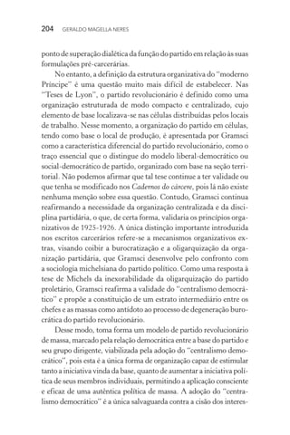 204 GERALDO MAGELLA NERES
ponto de superação dialética da função do partido em relação às suas
formulações pré-carcerárias.
No entanto, a definição da estrutura organizativa do “moderno
Príncipe” é uma questão muito mais difícil de estabelecer. Nas
“Teses de Lyon”, o partido revolucionário é definido como uma
organização estruturada de modo compacto e centralizado, cujo
elemento de base localizava-se nas células distribuídas pelos locais
de trabalho. Nesse momento, a organização do partido em células,
tendo como base o local de produção, é apresentada por Gramsci
como a característica diferencial do partido revolucionário, como o
traço essencial que o distingue do modelo liberal-democrático ou
social-democrático de partido, organizado com base na seção terri-
torial. Não podemos afirmar que tal tese continue a ter validade ou
que tenha se modificado nos Cadernos do cárcere, pois lá não existe
nenhuma menção sobre essa questão. Contudo, Gramsci continua
reafirmando a necessidade da organização centralizada e da disci-
plina partidária, o que, de certa forma, validaria os princípios orga-
nizativos de 1925-1926. A única distinção importante introduzida
nos escritos carcerários refere-se a mecanismos organizativos ex-
tras, visando coibir a burocratização e a oligarquização da orga-
nização partidária, que Gramsci desenvolve pelo confronto com
a sociologia michelsiana do partido político. Como uma resposta à
tese de Michels da inexorabilidade da oligarquização do partido
proletário, Gramsci reafirma a validade do “centralismo democrá-
tico” e propõe a constituição de um estrato intermediário entre os
chefes e as massas como antídoto ao processo de degeneração buro-
crática do partido revolucionário.
Desse modo, toma forma um modelo de partido revolucionário
de massa, marcado pela relação democrática entre a base do partido e
seu grupo dirigente, viabilizada pela adoção do “centralismo demo-
crático”, pois esta é a única forma de organização capaz de estimular
tanto a iniciativa vinda da base, quanto de aumentar a iniciativa polí-
tica de seus membros individuais, permitindo a aplicação consciente
e eficaz de uma autêntica política de massa. A adoção do “centra-
lismo democrático” é a única salvaguarda contra a cisão dos interes-
 