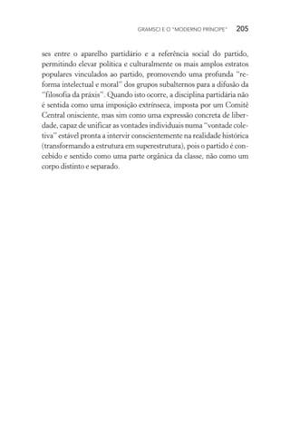 GRAMSCI E O “MODERNO PRÍNCIPE” 205
ses entre o aparelho partidário e a referência social do partido,
permitindo elevar política e culturalmente os mais amplos estratos
populares vinculados ao partido, promovendo uma profunda “re-
forma intelectual e moral” dos grupos subalternos para a difusão da
“filosofia da práxis”. Quando isto ocorre, a disciplina partidária não
é sentida como uma imposição extrínseca, imposta por um Comitê
Central onisciente, mas sim como uma expressão concreta de liber-
dade, capaz de unificar as vontades individuais numa “vontade cole-
tiva” estável pronta a intervir conscientemente na realidade histórica
(transformando a estrutura em superestrutura), pois o partido é con-
cebido e sentido como uma parte orgânica da classe, não como um
corpo distinto e separado.
 