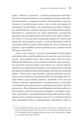 GRAMSCI E O “MODERNO PRÍNCIPE” 19
cipais: a liberal e a marxista. A primeira perspectiva apreende a
existência do partido político como fundamento da democracia libe-
ral representativa; a segunda concebe o partido político como ins-
trumento de transformação social, como veículo privilegiado de
constituição da identidade e da emancipação das classes subalter-
nas, apontando para a própria superação do ordenamento burguês.
Excluindo-se a perspectiva da crítica antipartido, curiosamente
presente tanto em alguns setores minoritários das classes subalter-
nas (como é o caso da crítica anarquista) quanto em setores mais
amplos da classe burguesa (como é o caso do liberalismo radical),
os partidos políticos sempre foram objeto de um vivo interesse de
pesquisa, cujos trabalhos iniciais aparecem já na virada do século
XIX para o século XX.
Como é de se esperar, é enorme a quantidade de informações
produzidas sobre o partido político nestes mais de cem anos de seu
estudo.2
Nosso objetivo não é fazer uma revisão crítica de toda a
bibliografia disponível, seja na perspectiva liberal, seja na perspec-
tiva marxista, tarefa tão árdua como inócua, em vista da especifi-
cidade de nosso problema de pesquisa, mas simplesmente construir
um quadro introdutório geral da abordagem do fenômeno do partido
político. Sendo assim, neste primeiro capítulo indicamos sucinta-
mente como o fenômeno do partido político foi abordado pela tra-
dição liberal e pela tradição marxista, centrando o foco em suas
vertentes clássicas, apresentando cronologicamente as principais
contribuições que estabeleceram os fundamentos teóricos das duas
perspectivas. Essa delimitação da bibliografia utilizada justifica-se
pelo interesse específico de nossa investigação, cujo objetivo prin-
cipal é apreender a constituição histórica das duas tradições, desta-
cando os seus contornos genéticos essenciais. O confronto entre as
duas abordagens teóricas, profundamente contrastantes entre si,
2. Só na perspectiva liberal, que, sem sombra de dúvidas, é a dominante, con-
forme Caramani & Hug (1998), entre 1945 e 1994, foram publicados cerca de
11.500 trabalhos sobre os partidos políticos (entre livros, monografias, artigos,
etc.), apenas na Europa ocidental.
 