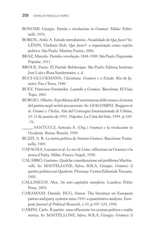 208 GERALDO MAGELLA NERES
BONOMI, Giorgio. Partito e rivoluzione in Gramsci. Milão: Feltri-
nelli, 1976.
BORON, Atílio A. Estudo introdutório. Atualidade de Que fazer? In:
LÊNIN, Vladimir Ilich. Que fazer?: a organização como sujeito
político. São Paulo: Martins Fontes, 2006.
BRAZ, Marcelo. Partido e revolução: 1848-1989. São Paulo: Expressão
Popular, 2011.
BROUE, Pierre. El Partido Bolchevique. São Paulo: Editora Instituto
José Luiz e Rosa Sundermann, s. d.
BUCI-GLUCKMANN, Christinne. Gramsci e o Estado. Rio de Ja-
neiro: Paz e Terra, 1980.
BUEY, Francisco Fernández. Leyendo a Gramsci. Barcelona: El Viejo
Topo, 2001.
BURGIO, Alberto. Il problema dell’arretratezza delle masse e la teoria
del partito negli scritti precarcerari. In: GIACOMINI, Ruggero et
al. Gramci e l’Italia. Atti del Convegno Internazionale di Urbino,
24-25 de janeiro de 1992. Nápoles: La Città del Sole, 1994. p.350-
-79.
_____, SANTUCCI, Antonio A. (Org.). Gramsci e la rivoluzione in
Occidente. Roma: Riuniti, 1999.
BUZZI, A. R. La teoria política de Antonio Gramsci. Barcelona: Fonta-
nella, 1969.
CAFAGNA, Luciano et al. Le tesi di Lione: riflessioni su Gramsci e la
storia d’Italia. Milão: Franco Angeli, 1990.
CALABRÒ, Gaetano. Qualche considerazione sul problema Machia-
velli. In: MASTELLONE, Salvo, SOLA, Giorgio. Gramsci: il
partito politico nei Quaderni. Florença: Centro EditorialeToscano,
2001.
CALLINICOS, Alex. An anti-capitalist manifesto. Londres: Polity
Press, 2003.
CARAMANI, Daniele, HUG, Simon. The literature on European
parties and party systems since 1945: a quantitative analysis. Euro-
pean Journal of Political Research, v.33, p.497-524, 1998.
CARINI, Carlo. Il partito: uma riflessione tra scienza politica e realtà
storica. In: MASTELLONE, Salvo, SOLA, Giorgio. Gramsci: il
 