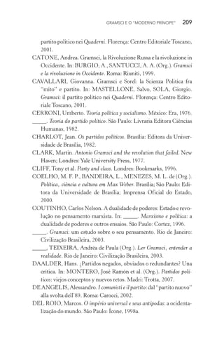 GRAMSCI E O “MODERNO PRÍNCIPE” 209
partito politico nei Quaderni. Florença: Centro EditorialeToscano,
2001.
CATONE, Andrea. Gramsci, la Rivoluzione Russa e la rivoluzione in
Occidente. In: BURGIO, A., SANTUCCI, A. A. (Org.). Gramsci
e la rivoluzione in Occidente. Roma: Riuniti, 1999.
CAVALLARI, Giovanna. Gramsci e Sorel: la Scienza Politica fra
“mito” e partito. In: MASTELLONE, Salvo, SOLA, Giorgio.
Gramsci: il partito politico nei Quaderni. Florença: Centro Edito-
riale Toscano, 2001.
CERRONI, Umberto. Teoria política y socialismo. México: Era, 1976.
_____. Teoria do partido político. São Paulo: Livraria Editora Ciências
Humanas, 1982.
CHARLOT, Jean. Os partidos políticos. Brasília: Editora da Univer-
sidade de Brasília, 1982.
CLARK, Martin. Antonio Gramsci and the revolution that failed. New
Haven; Londres:Yale University Press, 1977.
CLIFF, Tony et al. Party and class. Londres: Bookmarks, 1996.
COELHO, M. F. P., BANDEIRA, L., MENEZES, M. L. de (Org.).
Política, ciência e cultura em Max Weber. Brasília; São Paulo: Edi-
tora da Universidade de Brasília; Imprensa Oficial do Estado,
2000.
COUTINHO, Carlos Nelson. A dualidade de poderes: Estado e revo-
lução no pensamento marxista. In: _____. Marxismo e política: a
dualidade de poderes e outros ensaios. São Paulo: Cortez, 1996.
_____. Gramsci: um estudo sobre o seu pensamento. Rio de Janeiro:
Civilização Brasileira, 2003.
_____, TEIXEIRA, Andréa de Paula (Org.). Ler Gramsci, entender a
realidade. Rio de Janeiro: Civilização Brasileira, 2003.
DAALDER, Hans. ¿Partidos negados, obviados o redundantes? Una
crítica. In: MONTERO, José Ramón et al. (Org.). Partidos polí-
ticos: viejos conceptos y nuevos retos. Madri: Trotta, 2007.
DE ANGELIS, Alessandro. I comunisti e il partito: dal“partitonuovo”
alla svolta dell’89. Roma: Carocci, 2002.
DEL ROIO, Marcos. O império universal e seus antípodas: a ocidenta-
lização do mundo. São Paulo: Ícone, 1998a.
 