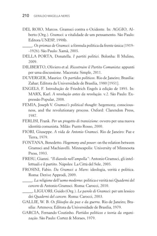 210 GERALDO MAGELLA NERES
DEL ROIO, Marcos. Gramsci contra o Ocidente. In: AGGIO, Al-
berto (Org.). Gramsci: a vitalidade de um pensamento. São Paulo:
Editora UNESP, 1998b.
_____. Os prismas de Gramsci: a fórmula política da frente única (1919-
-1926). São Paulo: Xamã, 2005.
DELLA PORTA, Donatella. I partiti politici. Bolonha: Il Mulino,
2009.
DILIBERTO, Oliviero et al. Ricostruire il Partito Comunista: appunti
per uma discussione. Macerata: Simple, 2011.
DUVERGER, Maurice. Os partidos políticos. Rio de Janeiro; Brasília:
Zahar; Editora da Universidade de Brasília, 1980 [1951].
ENGELS, F. Introdução de Friedrich Engels à edição de 1895. In:
MARX, Karl. A revolução antes da revolução. v.2. São Paulo: Ex-
pressão Popular, 2008.
FEMIA, Joseph V. Gramsci’s political thought: hegemony, conscious-
ness, and the revolutionary process. Oxford: Clarendon Press,
1987.
FERLISI, Frank. Per un progetto di transizione: ovvero per una nuova
identità comunista. Milão: Punto Rosso, 2000.
FIORI, Giuseppe. A vida de Antonio Gramsci. Rio de Janeiro: Paz e
Terra, 1979.
FONTANA, Benedetto. Hegemony and power: on the relation between
Gramsci and Machiavelli. Minneapolis: University of Minnesota
Press, 1993.
FRESU, Gianni. “Il diavolo nell’ampolla”: Antonio Gramsci, gli intel-
lettuali e il partito. Nápoles: La Città del Sole, 2005.
FROSINI, Fabio. Da Gramsci a Marx: ideologia, verità e politica.
Roma: Derive Approdi, 2009.
_____. La religione dell’uomo moderno: politica e verità nei Quaderni del
carcere di Antonio Gramsci. Roma: Carocci, 2010.
_____, LIGUORI, Guido (Org.). Le parole di Gramsci: per um lessico
dei Quaderni del carcere. Roma: Carocci, 2003.
GALLIE, W. B. Os filósofos da paz e da guerra. Rio de Janeiro; Bra-
sília: Artenova; Editora da Universidade de Brasília, 1979.
GARCIA, Fernando Coutinho. Partidos políticos e teoria da organi-
zação. São Paulo: Cortez & Moraes, 1979.
 