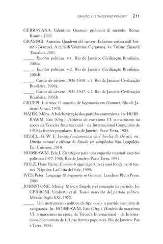 GRAMSCI E O “MODERNO PRÍNCIPE” 211
GERRATANA, Valentino. Gramsci: problemi di metodo. Roma:
Riuniti, 1997.
GRAMSCI, Antonio. Quaderni del carcere. Edizione critica dell’Isti-
tuto Gramsci. A cura di Valentino Gerratana. 4v. Turim: Einaudi
Tascabili, 2001.
_____. Escritos políticos. v.1. Rio de Janeiro: Civilização Brasileira,
2004a.
_____. Escritos políticos. v.2. Rio de Janeiro: Civilização Brasileira,
2004b.
_____. Cartas do cárcere. 1926-1930. v.1. Rio de Janeiro: Civilização
Brasileira, 2005a.
_____. Cartas do cárcere. 1931-1937. v.2. Rio de Janeiro: Civilização
Brasileira, 2005b.
GRUPPI, Luciano. O conceito de hegemonia em Gramsci. Rio de Ja-
neiro: Graal, 1978.
HÁJEK, Milos. A bolchevização dos partidos comunistas. In: HOBS-
BAWM, Eric (Org.). História do marxismo VI: o marxismo na
época da Terceira Internacional – da Internacional Comunista de
1919 às frentes populares. Rio de Janeiro: Paz e Terra, 1985.
HEGEL, G. W. F. Linhas fundamentais da Filosofia do Direito, ou,
Direito natural e ciência do Estado em compêndio. São Leopoldo:
Ed. Unisinos, 2010.
HOBSBAWM, Eric J. Estratégias para uma esquerda racional: escritos
políticos 1977-1988. Rio de Janeiro: Paz e Terra, 1991.
HOLZ, Hans Heinz. Comunisti oggi: il partito e i suoi fondamenti teo-
rici. Nápoles: La Città del Sole, 1999.
IVES, Peter. Language & hegemony in Gramsci. Londres: Pluto Press,
2004.
JOHNSTONE, Monty. Marx y Engels y el concepto de partido. In:
CERRONI, Umberto et al. Teoria marxista del partido político.
México: Siglo XXI, 1977.
_____. Um instrumento político de tipo novo: o partido leninista de
vanguarda. In: HOBSBAWM, Eric (Org.). História do marxismo
VI: o marxismo na época da Terceira Internacional – da Interna-
cional Comunista de 1919 às frentes populares. Rio de Janeiro: Paz
e Terra, 1985.
 